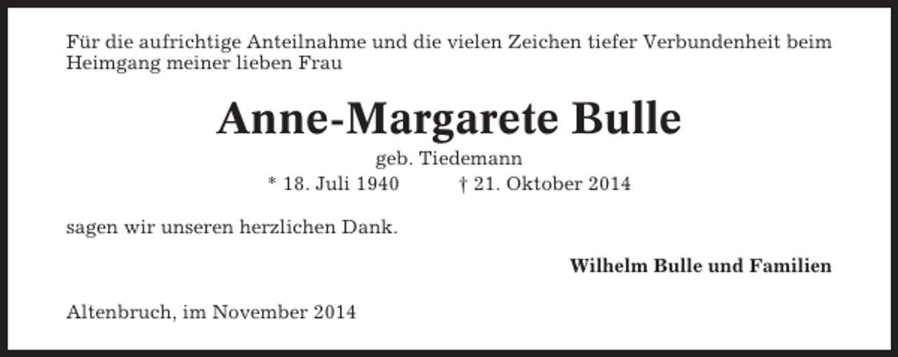 <p>Für die aufrichtige Anteilnahme und die vielen Zeichen tiefer Verbundenheit beim<br />Heimgang meiner lieben Frau</p><p>Anne-Margarete Bulle<br />geb. Tiedemann<br />* 18. Juli 1940<br />† 21. Oktober 2014<br />sagen wir unseren herzlichen Dank.<br />Wilhelm Bulle und Familien<br />Altenbruch, im November 2014</p>