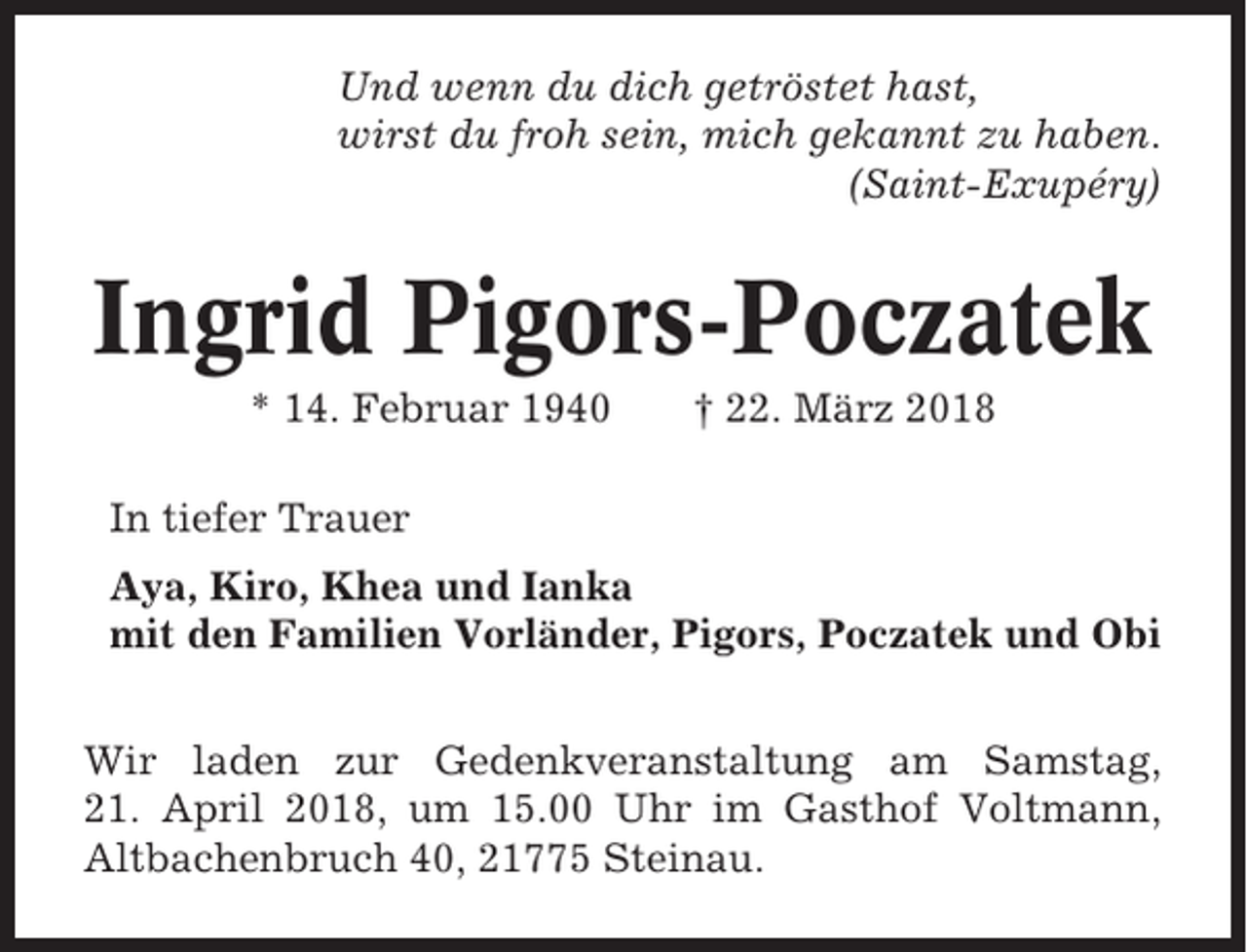 <p>Und wenn du dich getröstet hast,<br />wirst du froh sein, mich gekannt zu haben.<br />(Saint-Exupéry)</p><p>Ingrid Pigors-Poczatek<br />* 14. Februar 1940</p><p>† 22. März 2018</p><p>In tiefer Trauer<br />Aya, Kiro, Khea und Ianka<br />mit den Familien Vorländer, Pigors, Poczatek und Obi<br />Wir laden zur Gedenkveranstaltung am Samstag,<br />21. April 2018, um 15.00 Uhr im Gasthof Voltmann,<br />Altbachenbruch 40, 21775 Steinau.</p>