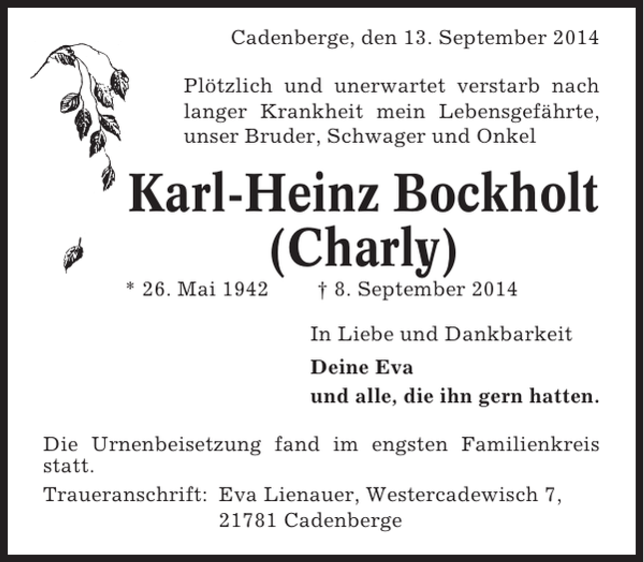 <p>Cadenberge, den 13. September 2014<br />Plötzlich und unerwartet verstarb nach<br />langer Krankheit mein Lebensgefährte,<br />unser Bruder, Schwager und Onkel</p><p>Karl-Heinz Bockholt<br />(Charly)<br />* 26. Mai 1942</p><p>† 8. September 2014<br />In Liebe und Dankbarkeit<br />Deine Eva<br />und alle, die ihn gern hatten.</p><p>Die Urnenbeisetzung fand im engsten Familienkreis<br />statt.<br />Traueranschrift: Eva Lienauer, Westercadewisch 7,<br />21781 Cadenberge</p>
