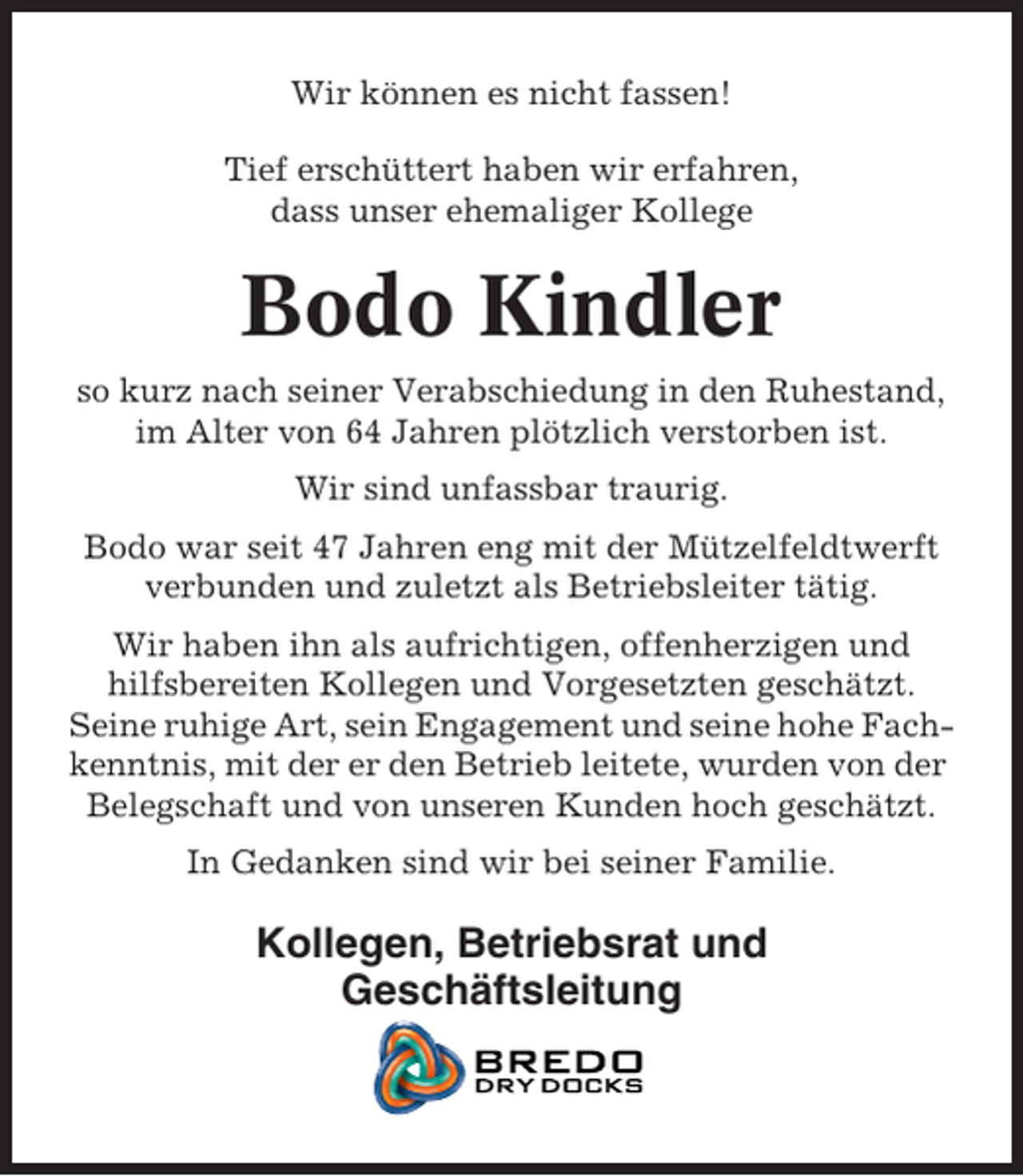 <p>Wir können es nicht fassen!<br />Tief erschüttert haben wir erfahren,<br />dass unser ehemaliger Kollege</p><p>Bodo Kindler<br />so kurz nach seiner Verabschiedung in den Ruhestand,<br />im Alter von 64 Jahren plötzlich verstorben ist.<br />Wir sind unfassbar traurig.<br />Bodo war seit 47 Jahren eng mit der Mützelfeldtwerft<br />verbunden und zuletzt als Betriebsleiter tätig.<br />Wir haben ihn als aufrichtigen, offenherzigen und<br />hilfsbereiten Kollegen und Vorgesetzten geschätzt.<br />Seine ruhige Art, sein Engagement und seine hohe Fachkenntnis, mit der er den Betrieb leitete, wurden von der<br />Belegschaft und von unseren Kunden hoch geschätzt.<br />In Gedanken sind wir bei seiner Familie.</p><p>Kollegen, Betriebsrat und<br />Geschäftsleitung</p>