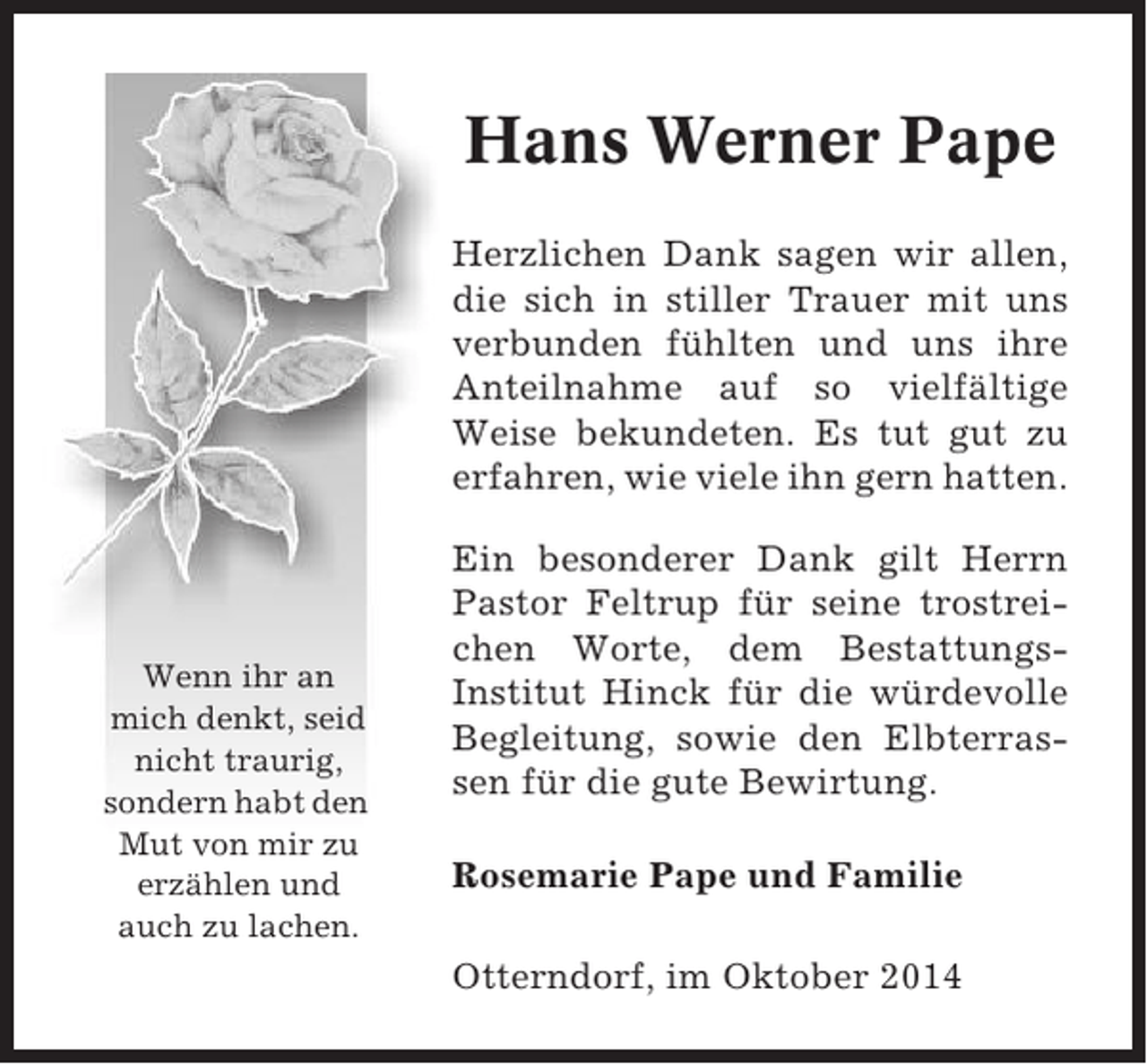 <p>Hans Werner Pape<br />Herzlichen Dank sagen wir allen,<br />die sich in stiller Trauer mit uns<br />verbunden fühlten und uns ihre<br />Anteilnahme auf so vielfältige<br />Weise bekundeten. Es tut gut zu<br />erfahren, wie viele ihn gern hatten.</p><p>Wenn ihr an<br />mich denkt, seid<br />nicht traurig,<br />sondern habt den<br />Mut von mir zu<br />erzählen und<br />auch zu lachen.</p><p>Ein besonderer Dank gilt Herrn<br />Pastor Feltrup für seine trostreichen Worte, dem BestattungsInstitut Hinck für die würdevolle<br />Begleitung, sowie den Elbterrassen für die gute Bewirtung.<br />Rosemarie Pape und Familie<br />Otterndorf, im Oktober 2014</p>