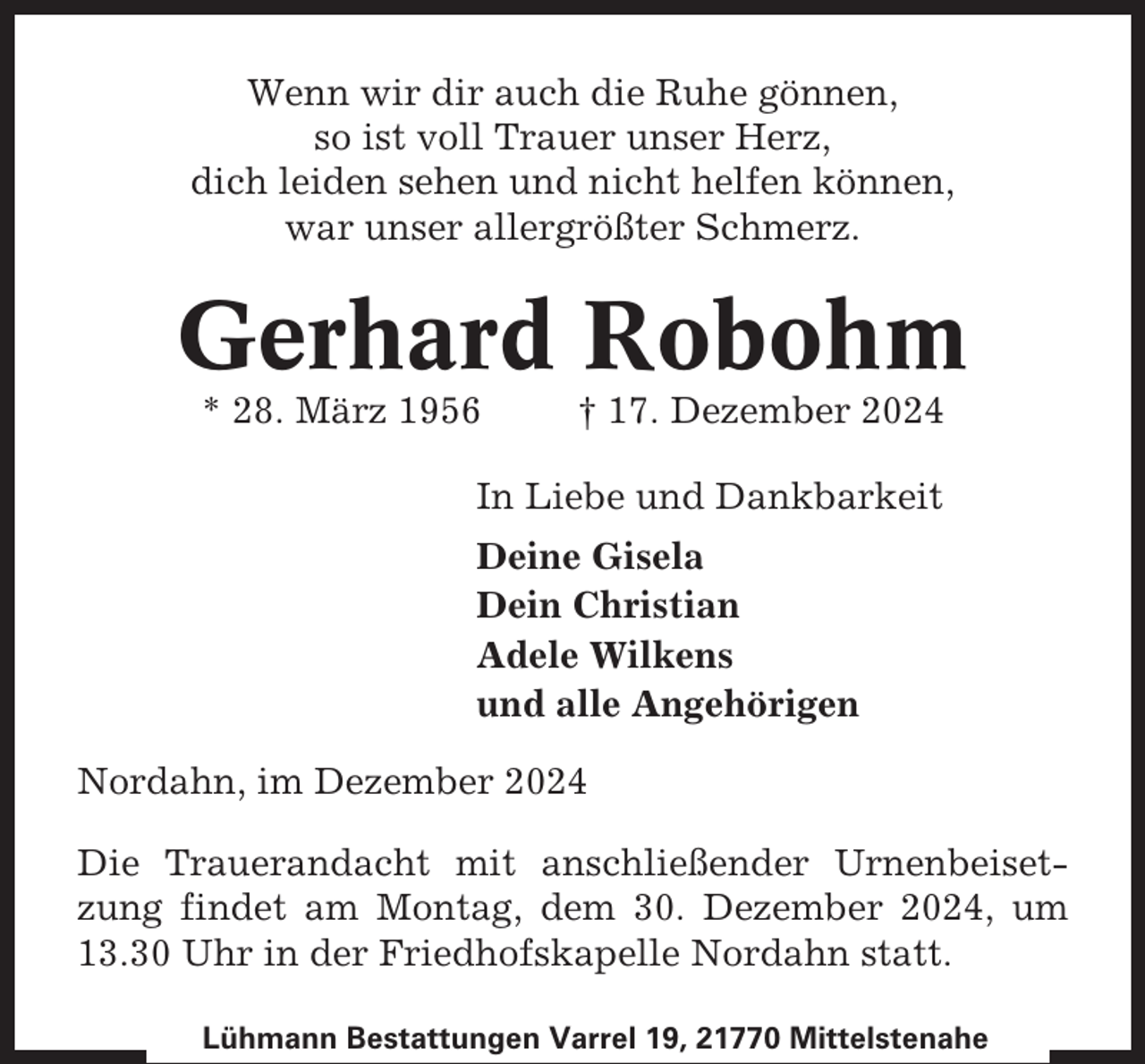 <p>Wenn wir dir auch die Ruhe gönnen,<br />so ist voll Trauer unser Herz,<br />dich leiden sehen und nicht helfen können,<br />war unser allergrößter Schmerz.</p><p>Gerhard Robohm<br />* 28. März 1956</p><p>† 17. Dezember 2024</p><p>In Liebe und Dankbarkeit<br />Deine Gisela<br />Dein Christian<br />Adele Wilkens<br />und alle Angehörigen<br />Nordahn, im Dezember 2024<br />Die Trauerandacht mit anschließender Urnenbeisetzung findet am Montag, dem 30. Dezember 2024, um<br />13.30 Uhr in der Friedhofskapelle Nordahn statt.<br />Lühmann Bestattungen Varrel 19, 21770 Mittelstenahe</p>