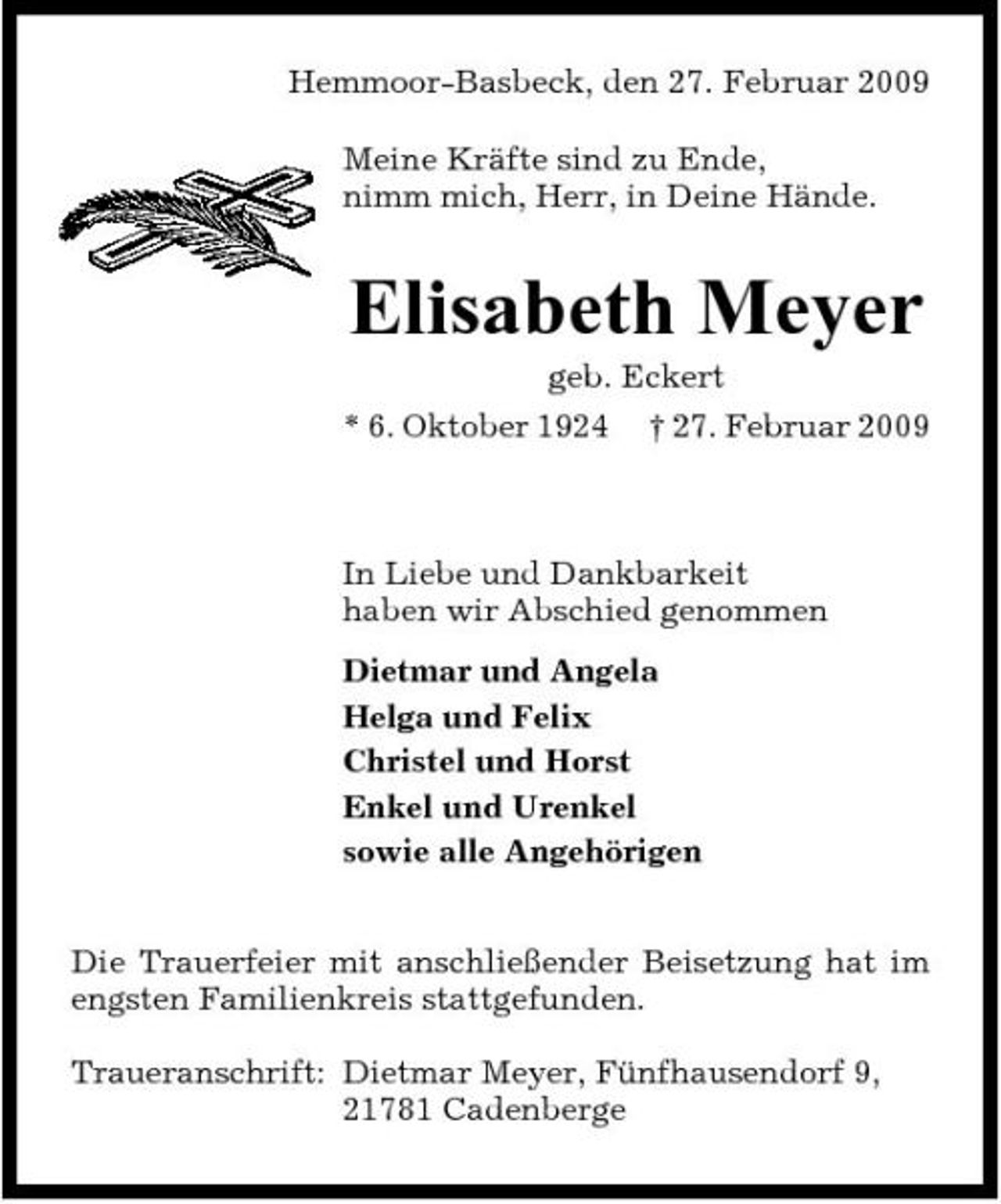 <p>Hemmoor-Basbeck, den 27. Februar 2009 Meine Kräfte sind zu Ende, nimm mich, Herr, in Deine Hände.</p><p>Elisabeth Meyer<br />geb. Eckert * 6. Oktober 1924 † 27. Februar 2009</p><p>In Liebe und Dankbarkeit haben wir Abschied genommen Dietmar und Angela Helga und Felix Christel und Horst Enkel und Urenkel sowie alle Angehörigen Die Trauerfeier mit anschließender Beisetzung hat im engsten Familienkreis stattgefunden. Traueranschrift: Dietmar Meyer, Fünfhausendorf 9, 21781 Cadenberge</p>