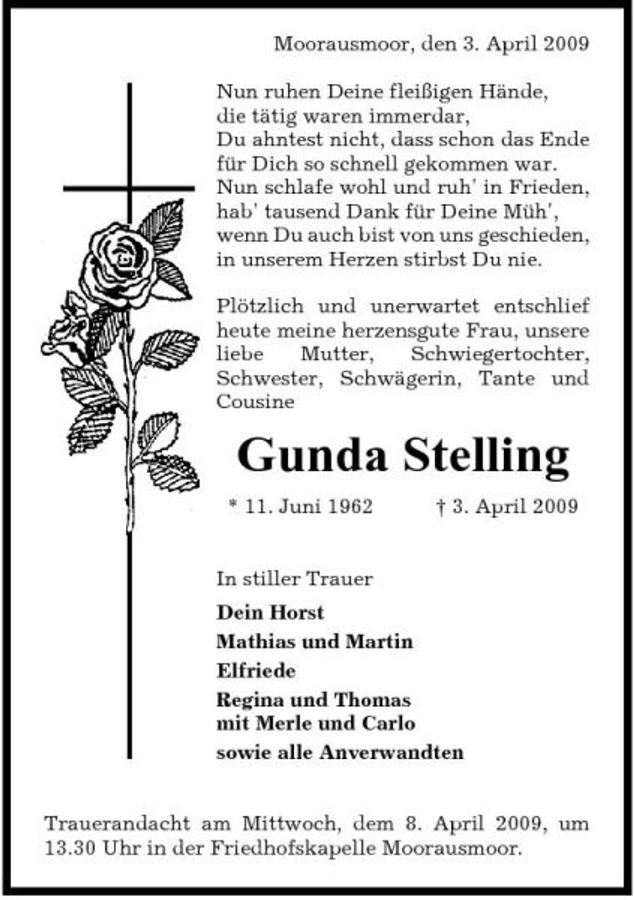 <p>Moorausmoor, den 3. April 2009 Nun ruhen Deine fleißigen Hände, die tätig waren immerdar, Du ahntest nicht, dass schon das Ende für Dich so schnell gekommen war. Nun schlafe wohl und ruh' in Frieden, hab' tausend Dank für Deine Müh', wenn Du auch bist von uns geschieden, in unserem Herzen stirbst Du nie. Plötzlich und unerwartet entschlief heute meine herzensgute Frau, unsere liebe Mutter, Schwiegertochter, Schwester, Schwägerin, Tante und Cousine</p><p>Gunda Stelling<br />* 11. Juni 1962 In stiller Trauer Dein Horst Mathias und Martin Elfriede Regina und Thomas mit Merle und Carlo sowie alle Anverwandten † 3. April 2009</p><p>Trauerandacht am Mittwoch, dem 8. April 2009, um 13.30 Uhr in der Friedhofskapelle Moorausmoor.</p>