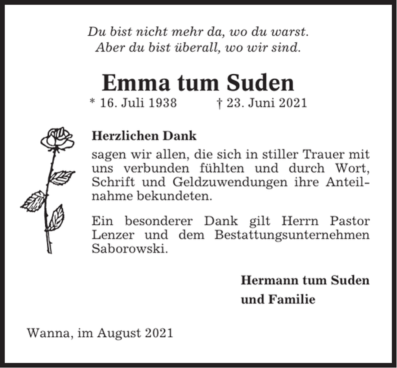 <p>Du bist nicht mehr da, wo du warst.<br />Aber du bist überall, wo wir sind.</p><p>Emma tum Suden<br />* 16. Juli 1938</p><p>† 23. Juni 2021</p><p>Herzlichen Dank<br />sagen wir allen, die sich in stiller Trauer mit<br />uns verbunden fühlten und durch Wort,<br />Schrift und Geldzuwendungen ihre Anteilnahme bekundeten.<br />Ein besonderer Dank gilt Herrn Pastor<br />Lenzer und dem Bestattungsunternehmen<br />Saborowski.<br />Hermann tum Suden<br />und Familie<br />Wanna, im August 2021</p>