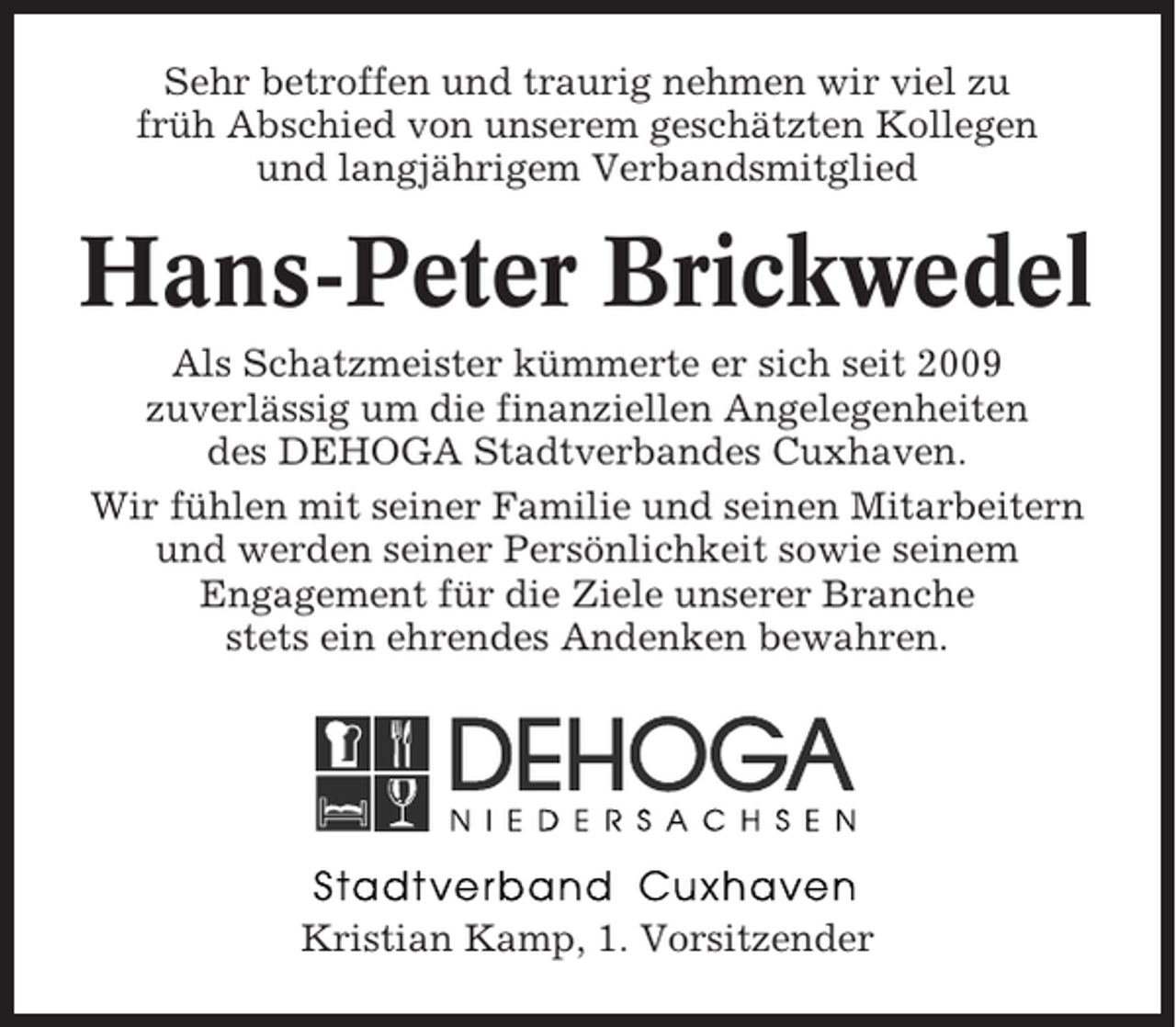 <p>Sehr betroffen und traurig nehmen wir viel zu<br />früh Abschied von unserem geschätzten Kollegen<br />und langjährigem Verbandsmitglied</p><p>Hans-Peter Brickwedel<br />Als Schatzmeister kümmerte er sich seit 2009<br />zuverlässig um die finanziellen Angelegenheiten<br />des DEHOGA Stadtverbandes Cuxhaven.<br />Wir fühlen mit seiner Familie und seinen Mitarbeitern<br />und werden seiner Persönlichkeit sowie seinem<br />Engagement für die Ziele unserer Branche<br />stets ein ehrendes Andenken bewahren.</p><p>Kristian Kamp, 1. Vorsitzender</p>