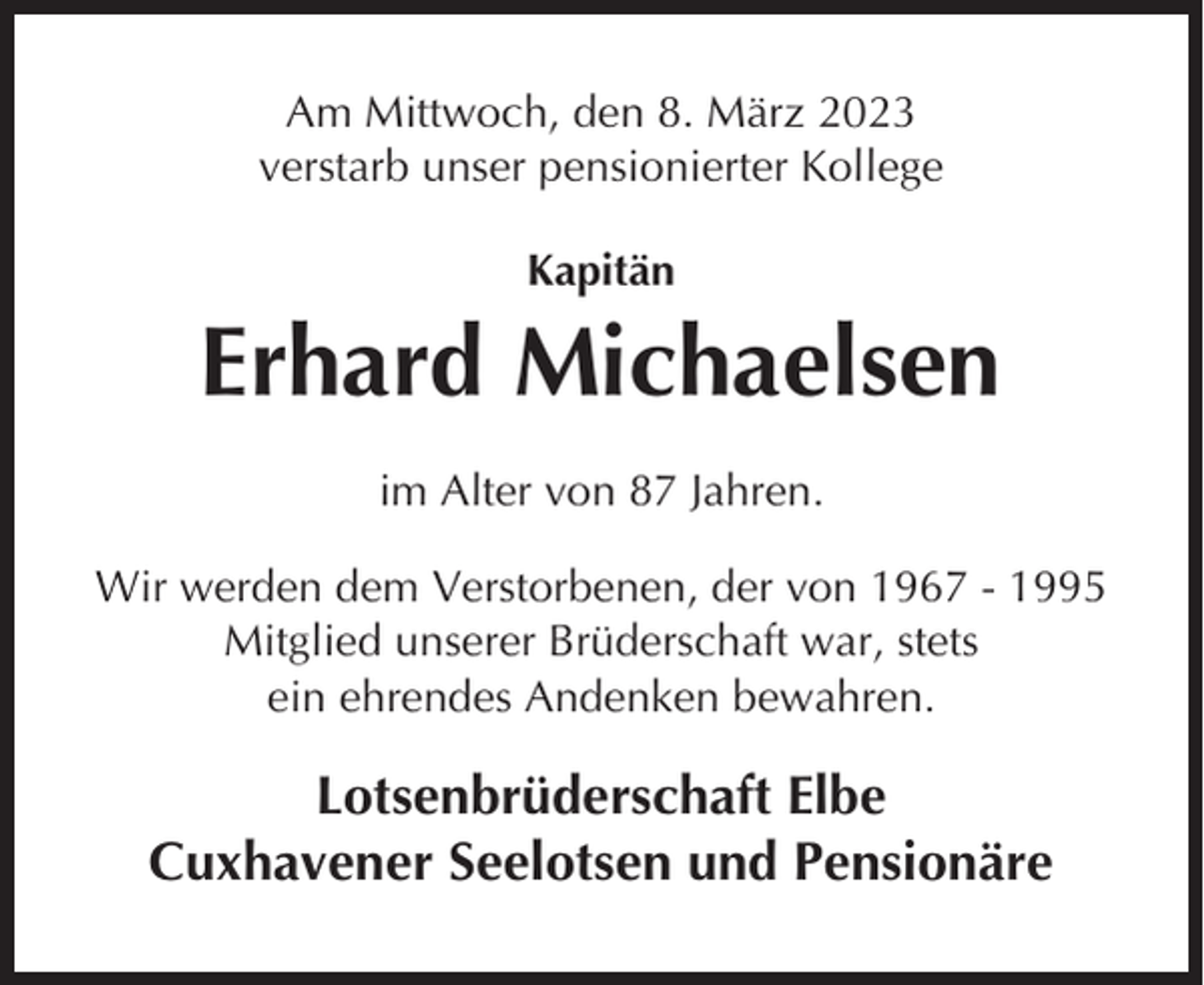 <p>Am Mittwoch, den 8. März 2023<br />verstarb unser pensionierter Kollege<br />Kapitän</p><p>Erhard Michaelsen<br />im Alter von 87 Jahren.<br />Wir werden dem Verstorbenen, der von 1967 - 1995<br />Mitglied unserer Brüderschaft war, stets<br />ein ehrendes Andenken bewahren.</p><p>Lotsenbrüderschaft Elbe<br />Cuxhavener Seelotsen und Pensionäre</p>