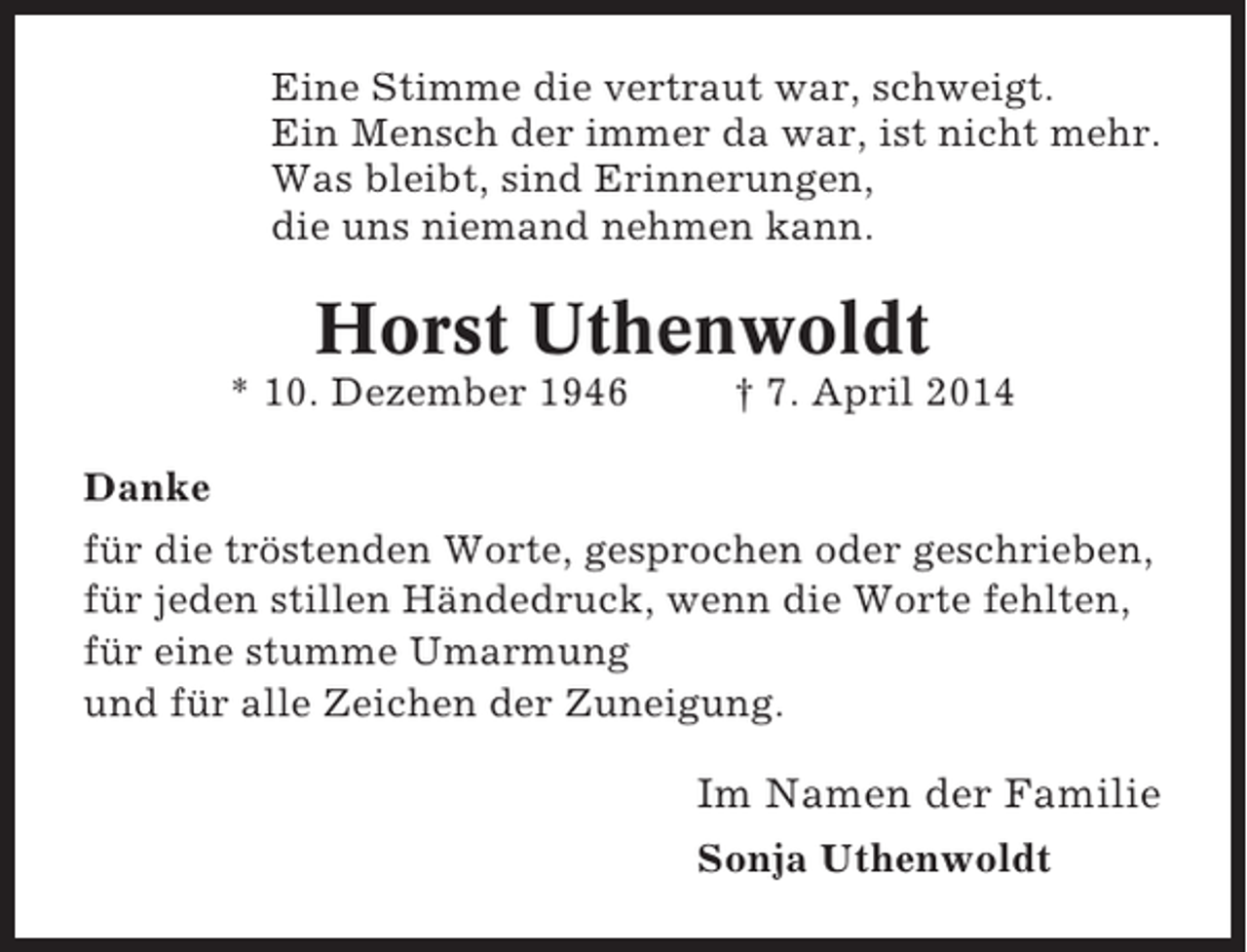 <p>Eine Stimme die vertraut war, schweigt.<br />Ein Mensch der immer da war, ist nicht mehr.<br />Was bleibt, sind Erinnerungen,<br />die uns niemand nehmen kann.</p><p>Horst Uthenwoldt<br />* 10. Dezember 1946</p><p>† 7. April 2014</p><p>Danke<br />für die tröstenden Worte, gesprochen oder geschrieben,<br />für jeden stillen Händedruck, wenn die Worte fehlten,<br />für eine stumme Umarmung<br />und für alle Zeichen der Zuneigung.</p><p>Im Namen der Familie<br />Sonja Uthenwoldt</p>