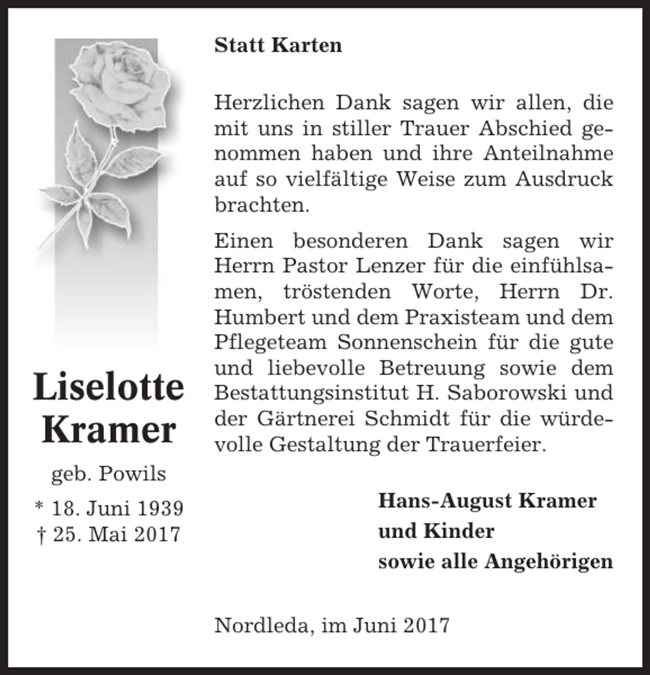 <p>Statt Karten<br />Herzlichen Dank sagen wir allen, die<br />mit uns in stiller Trauer Abschied genommen haben und ihre Anteilnahme<br />auf so vielfältige Weise zum Ausdruck<br />brachten.</p><p>Liselotte<br />Kramer</p><p>Einen besonderen Dank sagen wir<br />Herrn Pastor Lenzer für die einfühlsamen, tröstenden Worte, Herrn Dr.<br />Humbert und dem Praxisteam und dem<br />Pflegeteam Sonnenschein für die gute<br />und liebevolle Betreuung sowie dem<br />Bestattungsinstitut H. Saborowski und<br />der Gärtnerei Schmidt für die würdevolle Gestaltung der Trauerfeier.</p><p>geb. Powils<br />* 18. Juni 1939<br />† 25. Mai 2017</p><p>Hans-August Kramer<br />und Kinder<br />sowie alle Angehörigen<br />Nordleda, im Juni 2017</p>