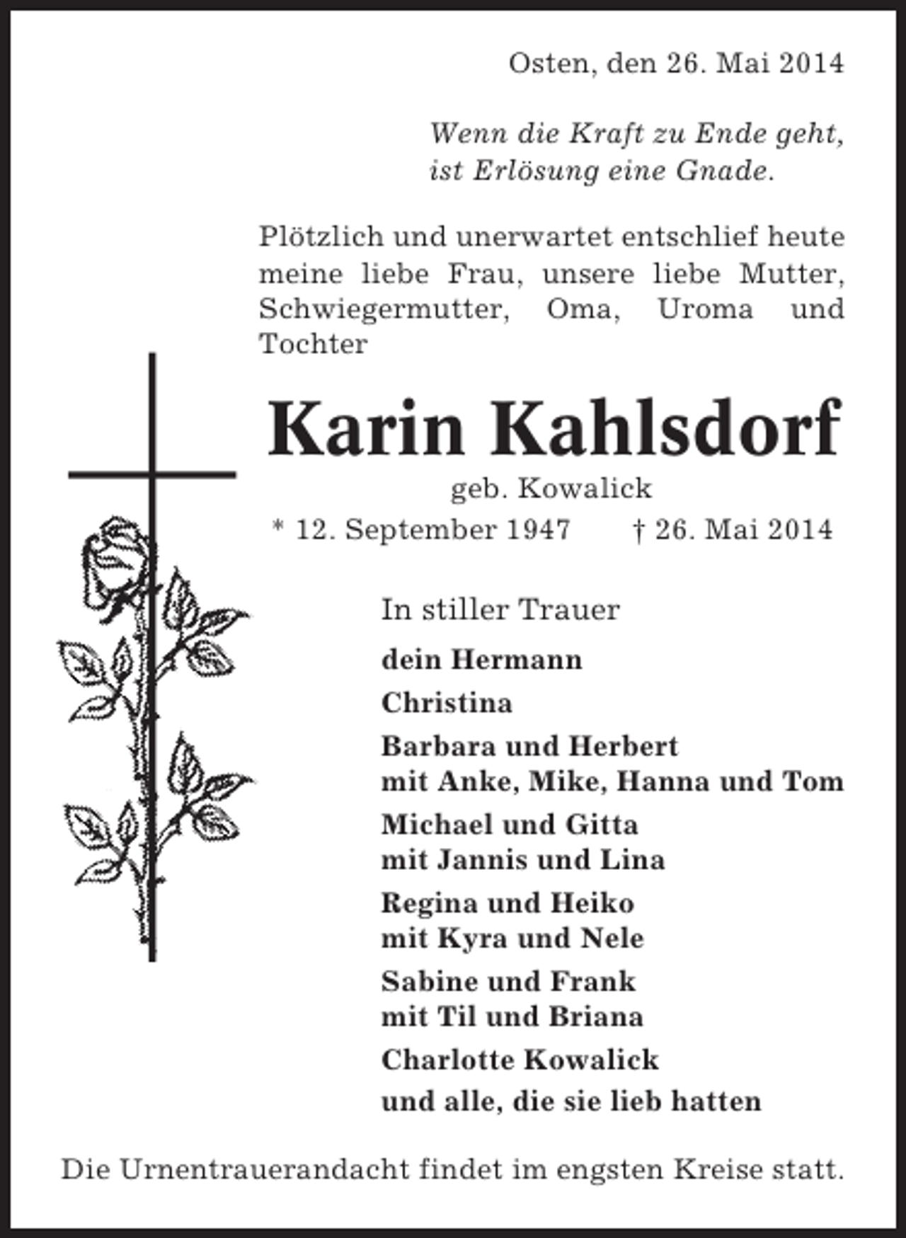 <p>Osten, den 26. Mai 2014<br />Wenn die Kraft zu Ende geht,<br />ist Erlösung eine Gnade.<br />Plötzlich und unerwartet entschlief heute<br />meine liebe Frau, unsere liebe Mutter,<br />Bremerreihe, Oma, Uroma und<br />Schwiegermutter, den 26. Oktober 2009<br />Tochter<br />Nun schlafe sanft und ruh’ in Frieden,<br />hab tausend Dank für Deine Müh’,<br />wenn Du auch bist von uns geschieden,<br />in unseren Herzen stirbst Du nie.<br />geb. Kowalick<br />* 12. September 1947<br />† 26. Mai entNach langer schwerer Krankheit 2014<br />schlief heute mein lieber Mann, unser<br />lieber In stiller Trauer<br />Vater, Schwiegervater und Opa</p><p>Karin Kahlsdorf</p><p>dein Hermann<br />Christina<br />* 24. Barbara und Herbert Okt. 2009<br />Okt. 1936<br />† 26.<br />mit Anke, Mike, Hanna und Tom<br />Michael und Gitta<br />In stiller Trauer und Lina<br />mit Jannis<br />Regina und<br />Irma Heinsohn Heiko<br />mit Kyra und Nele<br />Inge und Gerhard Lühmann<br />Sabine und<br />Ilona Lühmann Frank<br />mit Til und Briana<br />Charlotte Kowalick<br />Trauerandacht am Freitag, alle, die sie lieb hatten um<br />und dem 30. Oktober 2009,<br />14.00 Uhr in der Friedhofskapelle in Oberndorf, anschließend Beisetzung.<br />Die Urnentrauerandacht findet im engsten Kreise statt.</p><p>Heinz Heinsohn</p>