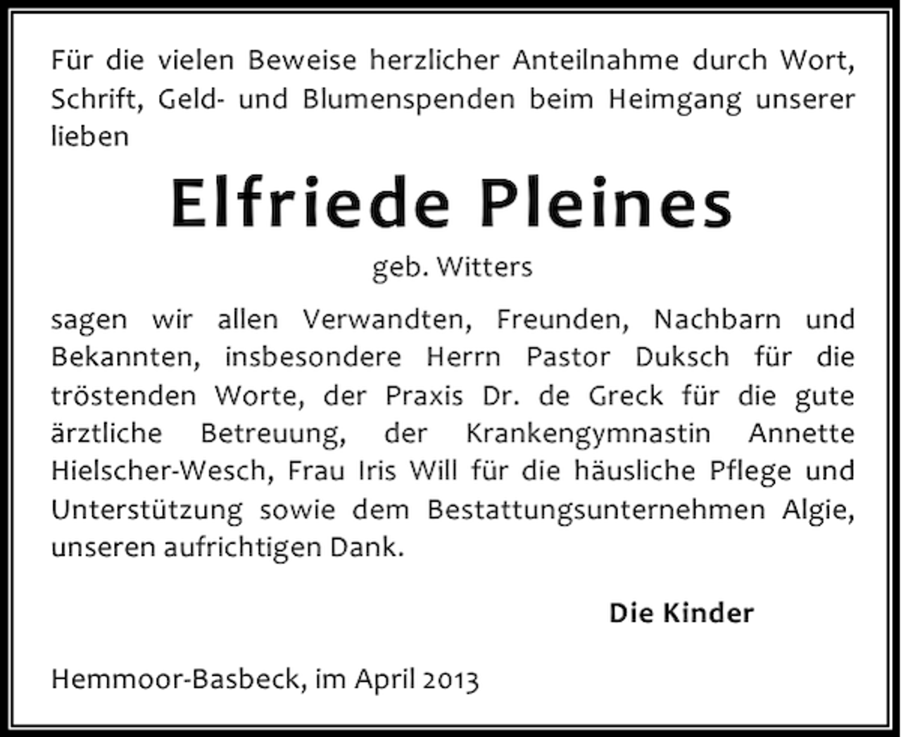 <p>Für die vielen Beweise herzlicher Anteilnahme durch Wort,<br />Schrift, Geld- und Blumenspenden beim Heimgang unserer<br />lieben</p><p>Elfriede Pleines<br />geb. Witters</p><p>sagen wir allen Verwandten, Freunden, Nachbarn und<br />Bekannten, insbesondere Herrn Pastor Duksch für die<br />tröstenden Worte, der Praxis Dr. de Greck für die gute<br />ärztliche Betreuung, der Krankengymnastin Annette<br />Hielscher-Wesch, Frau Iris Will für die häusliche Pflege und<br />Unterstützung sowie dem Bestattungsunternehmen Algie,<br />unseren aufrichtigen Dank.<br />Die Kinder<br />Hemmoor-Basbeck, im April 2013</p>