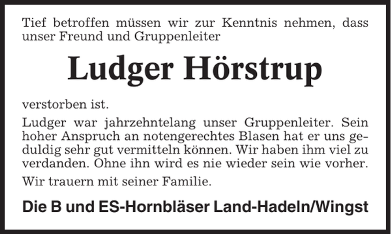 <p>Tief betroffen müssen wir zur Kenntnis nehmen, dass<br />unser Freund und Gruppenleiter</p><p>Ludger Hörstrup<br />verstorben ist.<br />Ludger war jahrzehntelang unser Gruppenleiter. Sein<br />hoher Anspruch an notengerechtes Blasen hat er uns geduldig sehr gut vermitteln können. Wir haben ihm viel zu<br />verdanden. Ohne ihn wird es nie wieder sein wie vorher.<br />Wir trauern mit seiner Familie.</p><p>Die B und ES-Hornbläser Land-Hadeln/Wingst</p>
