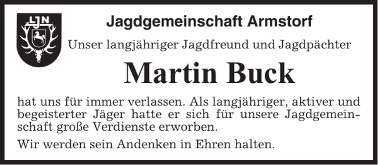 <p>Jagdgemeinschaft Armstorf<br />Unser langjähriger Jagdfreund und Jagdpächter</p><p>Martin Buck<br />hat uns für immer verlassen. Als langjähriger, aktiver und<br />begeisterter Jäger hatte er sich für unsere Jagdgemeinschaft große Verdienste erworben.<br />Wir werden sein Andenken in Ehren halten.</p>