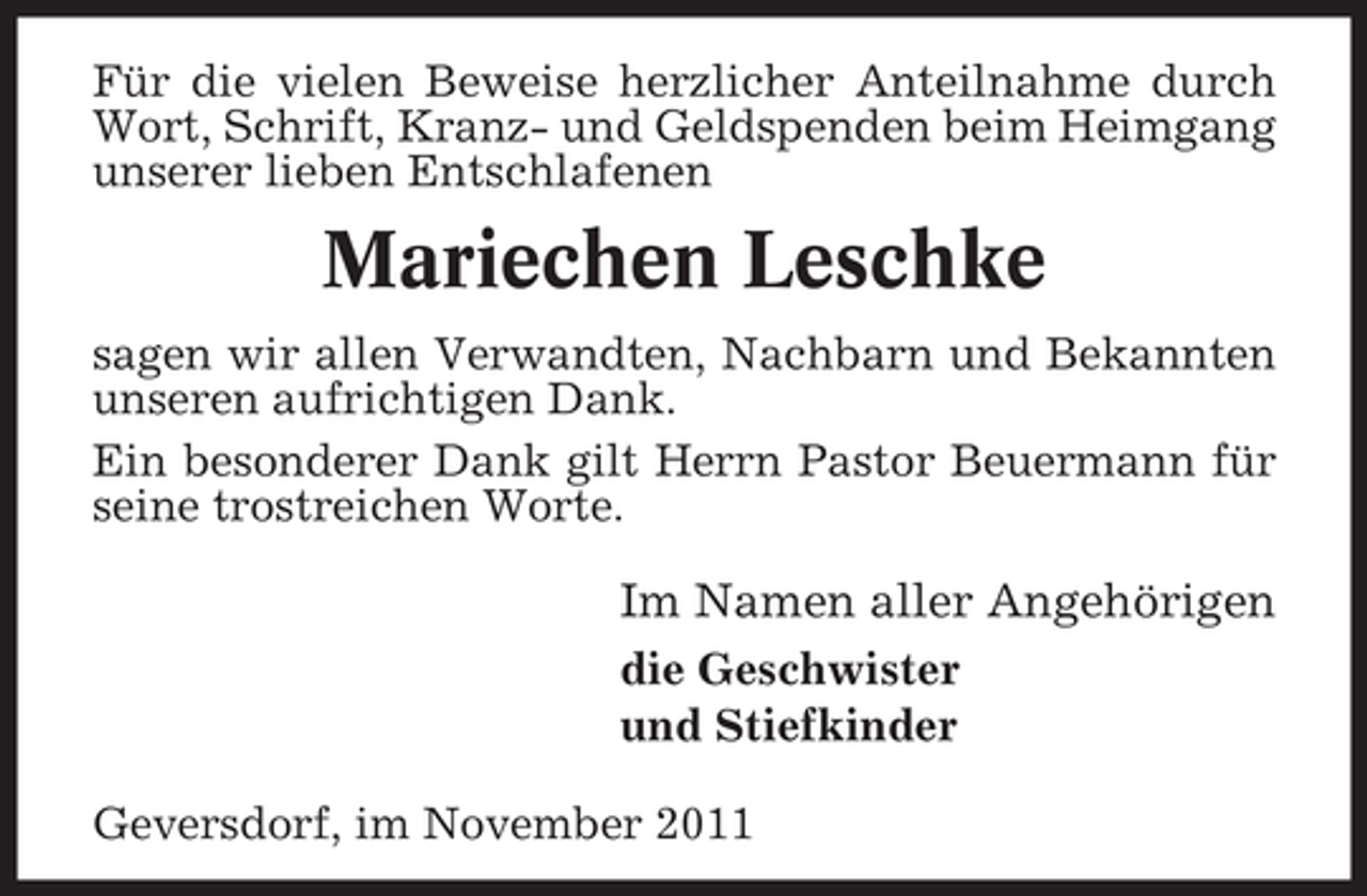 <p>Für die vielen Beweise herzlicher Anteilnahme durch<br />Wort, Schrift, Kranz- und Geldspenden beim Heimgang<br />unserer lieben Entschlafenen</p><p>Mariechen Leschke<br />sagen wir allen Verwandten, Nachbarn und Bekannten<br />unseren aufrichtigen Dank.<br />Ein besonderer Dank gilt Herrn Pastor Beuermann für<br />seine trostreichen Worte.</p><p>Im Namen aller Angehörigen<br />die Geschwister<br />und Stiefkinder<br />Geversdorf, im November 2011</p>