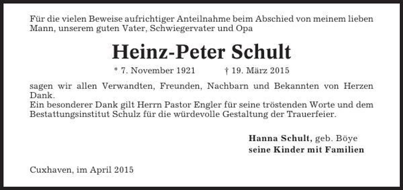 <p>Für die vielen Beweise aufrichtiger Anteilnahme beim Abschied von meinem lieben<br />Mann, unserem guten Vater, Schwiegervater und Opa</p><p>Heinz-Peter Schult<br />* 7. November 1921</p><p>† 19. März 2015</p><p>sagen wir allen Verwandten, Freunden, Nachbarn und Bekannten von Herzen<br />Dank.<br />Ein besonderer Dank gilt Herrn Pastor Engler für seine tröstenden Worte und dem<br />Bestattungsinstitut Schulz für die würdevolle Gestaltung der Trauerfeier.</p><p>Hanna Schult, geb. Böye<br />seine Kinder mit Familien<br />Cuxhaven, im April 2015</p>