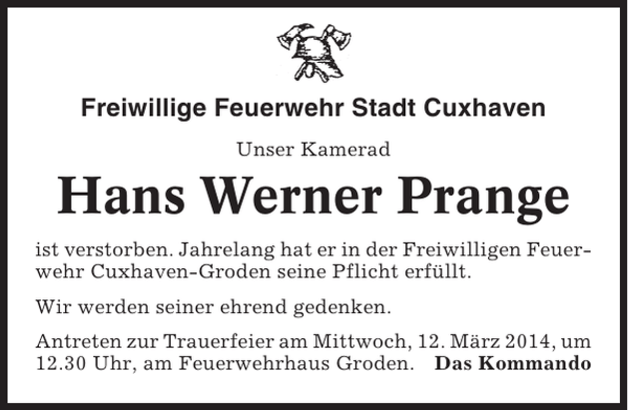 <p>Freiwillige Feuerwehr Stadt Cuxhaven<br />Unser Kamerad</p><p>Hans Werner Prange<br />ist verstorben. Jahrelang hat er in der Freiwilligen Feuerwehr Cuxhaven-Groden seine Pflicht erfüllt.<br />Wir werden seiner ehrend gedenken.<br />Antreten zur Trauerfeier am Mittwoch, 12. März 2014, um<br />12.30 Uhr, am Feuerwehrhaus Groden. Das Kommando</p>