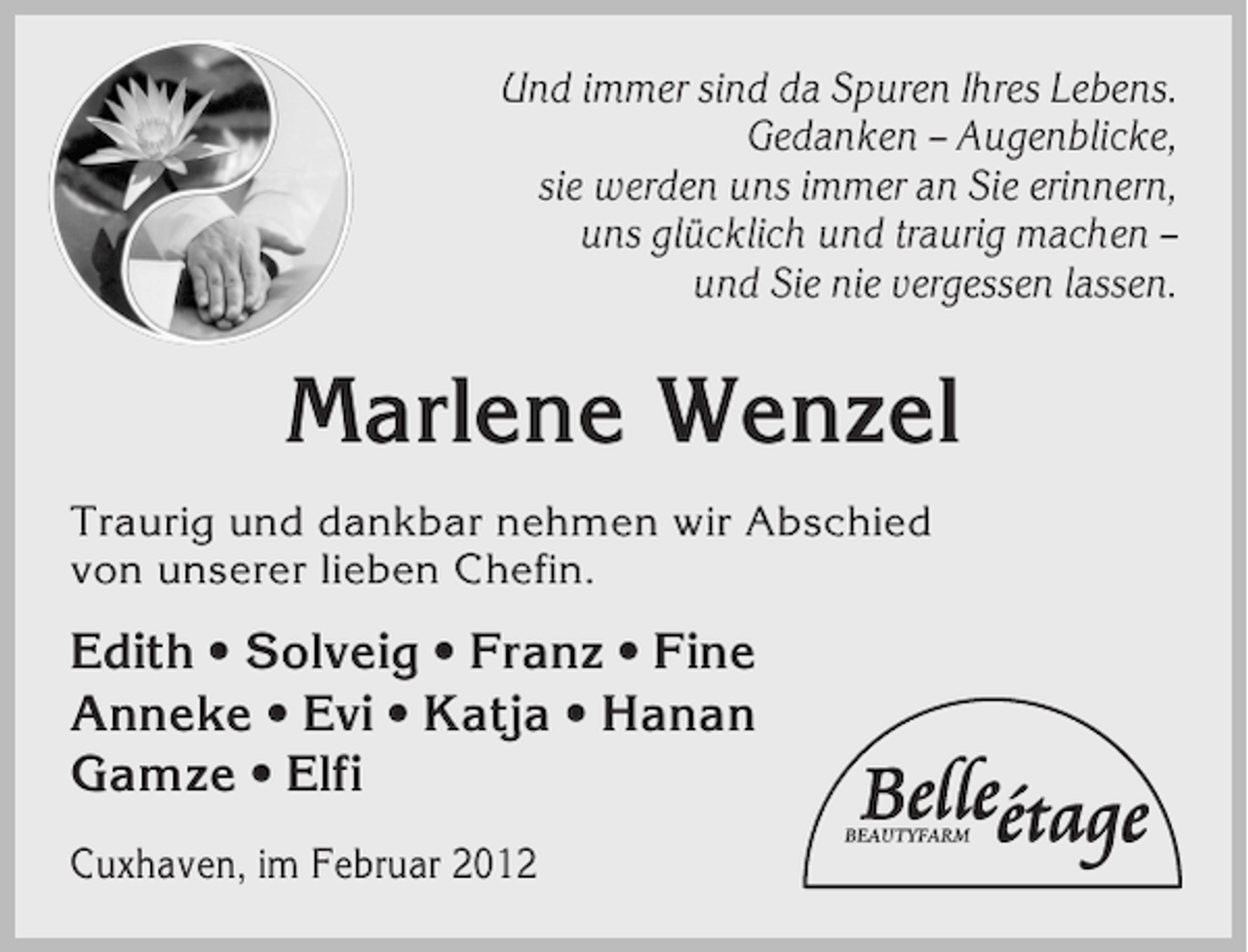 <p>Und immer sind da Spuren Ihres Lebens.<br />Gedanken – Augenblicke,<br />sie werden uns immer an Sie erinnern,<br />uns glücklich und traurig machen –<br />und Sie nie vergessen lassen.</p><p>Marlene Wenzel<br />Traurig und dankbar nehmen wir Abschied<br />von unserer lieben Chefin.</p><p>Edith • Solveig • Franz • Fine<br />Anneke • Evi • Katja • Hanan<br />Gamze • Elfi<br />Cuxhaven, im Februar 2012</p>