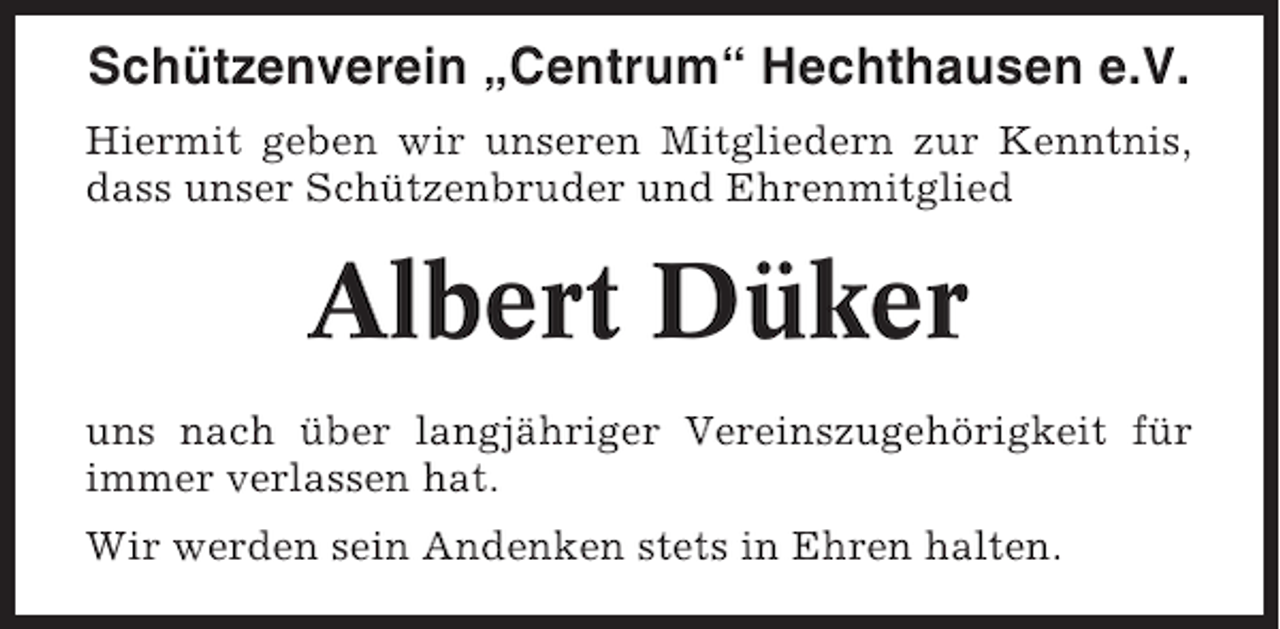 <p>Schützenverein „Centrum“ Hechthausen e.V.<br />Hiermit geben wir unseren Mitgliedern zur Kenntnis,<br />dass unser Schützenbruder und Ehrenmitglied</p><p>Albert Düker<br />uns nach über langjähriger Vereinszugehörigkeit für<br />immer verlassen hat.<br />Wir werden sein Andenken stets in Ehren halten.</p>