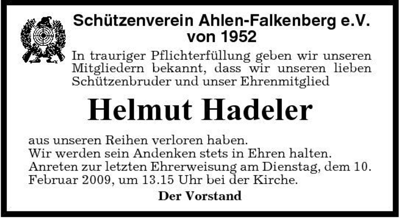 <p>Schützenverein Ahlen-Falkenberg e.V. von 1952<br />In trauriger Pflichterfüllung geben wir unseren Mitgliedern bekannt, dass wir unseren lieben Schützenbruder und unser Ehrenmitglied</p><p>Helmut Hadeler<br />aus unseren Reihen verloren haben. Wir werden sein Andenken stets in Ehren halten. Anreten zur letzten Ehrerweisung am Dienstag, dem 10. Februar 2009, um 13.15 Uhr bei der Kirche. Der Vorstand</p>