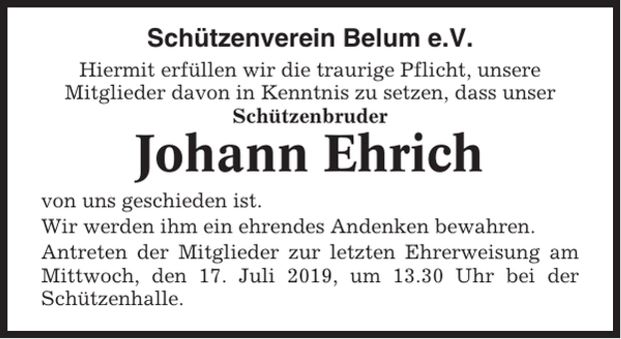 <p>Schützenverein Belum e.V.<br />Hiermit erfüllen wir die traurige Pflicht, unsere<br />Mitglieder davon in Kenntnis zu setzen, dass unser<br />Schützenbruder</p><p>Johann Ehrich<br />von uns geschieden ist.<br />Wir werden ihm ein ehrendes Andenken bewahren.<br />Antreten der Mitglieder zur letzten Ehrerweisung am<br />Mittwoch, den 17. Juli 2019, um 13.30 Uhr bei der<br />Schützenhalle.</p>
