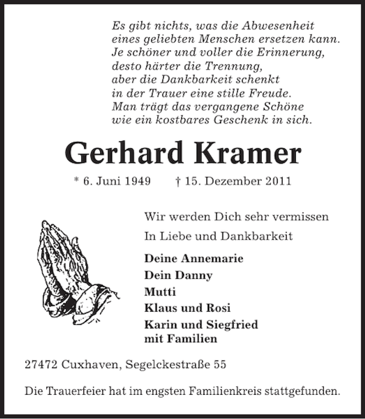 <p>Es gibt nichts, was die Abwesenheit<br />eines geliebten Menschen ersetzen kann.<br />Je schöner und voller die Erinnerung,<br />desto härter die Trennung,<br />aber die Dankbarkeit schenkt<br />in der Trauer eine stille Freude.<br />Man trägt das vergangene Schöne<br />wie ein kostbares Geschenk in sich.</p><p>Gerhard Kramer<br />* 6. Juni 1949</p><p>† 15. Dezember 2011</p><p>Wir werden Dich sehr vermissen<br />In Liebe und Dankbarkeit<br />Deine Annemarie<br />Dein Danny<br />Mutti<br />Klaus und Rosi<br />Karin und Siegfried<br />mit Familien<br />27472 Cuxhaven, Segelckestraße 55<br />Die Trauerfeier hat im engsten Familienkreis stattgefunden.</p>