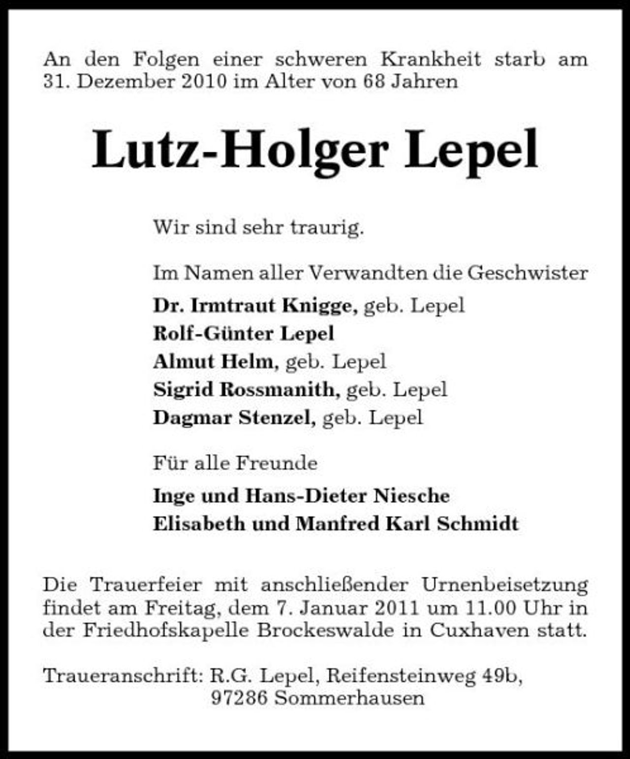 <p>An den Folgen einer schweren Krankheit starb am 31. Dezember 2010 im Alter von 68 Jahren</p><p>Lutz-Holger Lepel<br />Wir sind sehr traurig. Im Namen aller Verwandten die Geschwister Dr. Irmtraut Knigge, geb. Lepel Rolf-Günter Lepel Almut Helm, geb. Lepel Sigrid Rossmanith, geb. Lepel Dagmar Stenzel, geb. Lepel Für alle Freunde Inge und Hans-Dieter Niesche Elisabeth und Manfred Karl Schmidt Die Trauerfeier mit anschließender Urnenbeisetzung findet am Freitag, dem 7. Januar 2011 um 11.00 Uhr in der Friedhofskapelle Brockeswalde in Cuxhaven statt. Traueranschrift: R.G. Lepel, Reifensteinweg 49b, 97286 Sommerhausen</p>