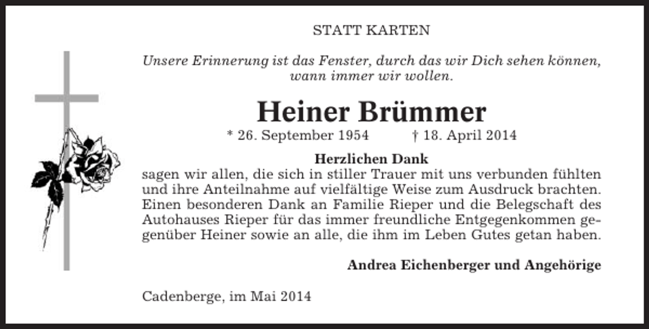 <p>STATT KARTEN<br />Unsere Erinnerung ist das Fenster, durch das wir Dich sehen können,<br />wann immer wir wollen.</p><p>Heiner Brümmer<br />* 26. September 1954</p><p>† 18. April 2014</p><p>Herzlichen Dank<br />sagen wir allen, die sich in stiller Trauer mit uns verbunden fühlten<br />und ihre Anteilnahme auf vielfältige Weise zum Ausdruck brachten.<br />Einen besonderen Dank an Familie Rieper und die Belegschaft des<br />Autohauses Rieper für das immer freundliche Entgegenkommen gegenüber Heiner sowie an alle, die ihm im Leben Gutes getan haben.<br />Andrea Eichenberger und Angehörige<br />Cadenberge, im Mai 2014</p>