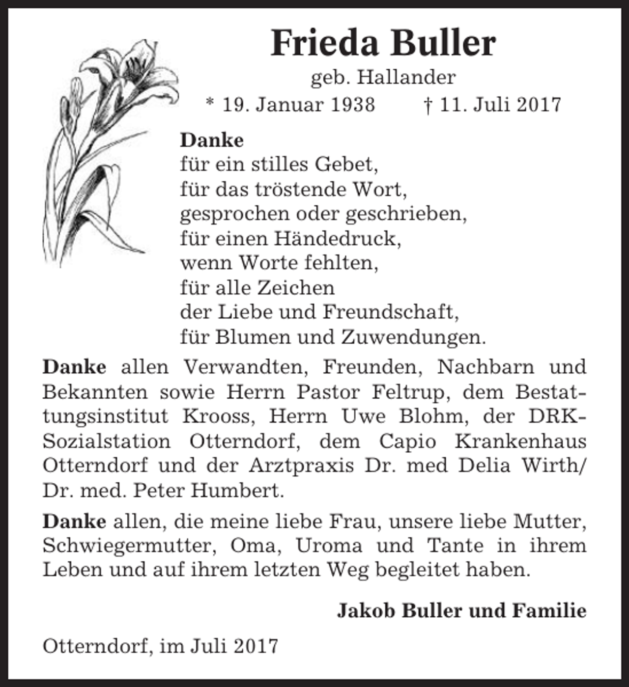 <p>Frieda Buller<br />geb. Hallander<br />* 19. Januar 1938<br />† 11. Juli 2017<br />Danke<br />für ein stilles Gebet,<br />für das tröstende Wort,<br />gesprochen oder geschrieben,<br />für einen Händedruck,<br />wenn Worte fehlten,<br />für alle Zeichen<br />der Liebe und Freundschaft,<br />für Blumen und Zuwendungen.<br />Danke allen Verwandten, Freunden, Nachbarn und<br />Bekannten sowie Herrn Pastor Feltrup, dem Bestattungsinstitut Krooss, Herrn Uwe Blohm, der DRKSozialstation Otterndorf, dem Capio Krankenhaus<br />Otterndorf und der Arztpraxis Dr. med Delia Wirth/<br />Dr. med. Peter Humbert.<br />Danke allen, die meine liebe Frau, unsere liebe Mutter,<br />Schwiegermutter, Oma, Uroma und Tante in ihrem<br />Leben und auf ihrem letzten Weg begleitet haben.<br />Jakob Buller und Familie<br />Otterndorf, im Juli 2017</p>
