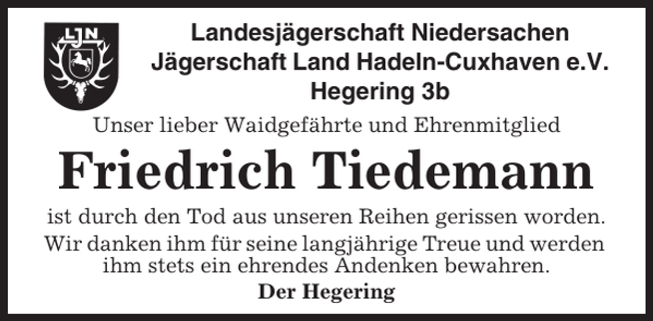 <p>Landesjägerschaft Niedersachen<br />Jägerschaft Land Hadeln-Cuxhaven e.V.<br />Hegering 3b<br />Unser lieber Waidgefährte und Ehrenmitglied</p><p>Friedrich Tiedemann<br />ist durch den Tod aus unseren Reihen gerissen worden.<br />Wir danken ihm für seine langjährige Treue und werden<br />ihm stets ein ehrendes Andenken bewahren.<br />Der Hegering</p>