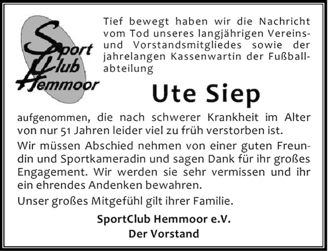 <p>Tief bewegt haben wir die Nachricht<br />vom Tod unseres langjährigen Vereinsund Vorstandsmitgliedes sowie der<br />jahrelangen Kassenwartin der Fußballabteilung</p><p>Ute Siep</p><p>aufgenommen, die nach schwerer Krankheit im Alter</p><p>von nur 51 Jahren leider viel zu früh verstorben ist.<br />Wir müssen Abschied nehmen von einer guten Freundin und Sportkameradin und sagen Dank für ihr großes<br />Engagement. Wir werden sie sehr vermissen und ihr<br />ein ehrendes Andenken bewahren.<br />Unser großes Mitgefühl gilt ihrer Familie.<br />SportClub Hemmoor e.V.<br />Der Vorstand</p>