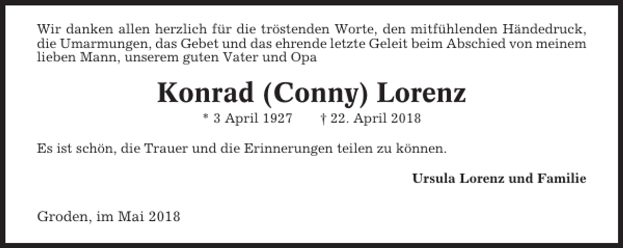 <p>Wir danken allen herzlich für die tröstenden Worte, den mitfühlenden Händedruck,<br />die Umarmungen, das Gebet und das ehrende letzte Geleit beim Abschied von meinem<br />lieben Mann, unserem guten Vater und Opa</p><p>Konrad (Conny) Lorenz<br />* 3 April 1927</p><p>† 22. April 2018</p><p>Es ist schön, die Trauer und die Erinnerungen teilen zu können.<br />Ursula Lorenz und Familie</p><p>Groden, im Mai 2018</p>