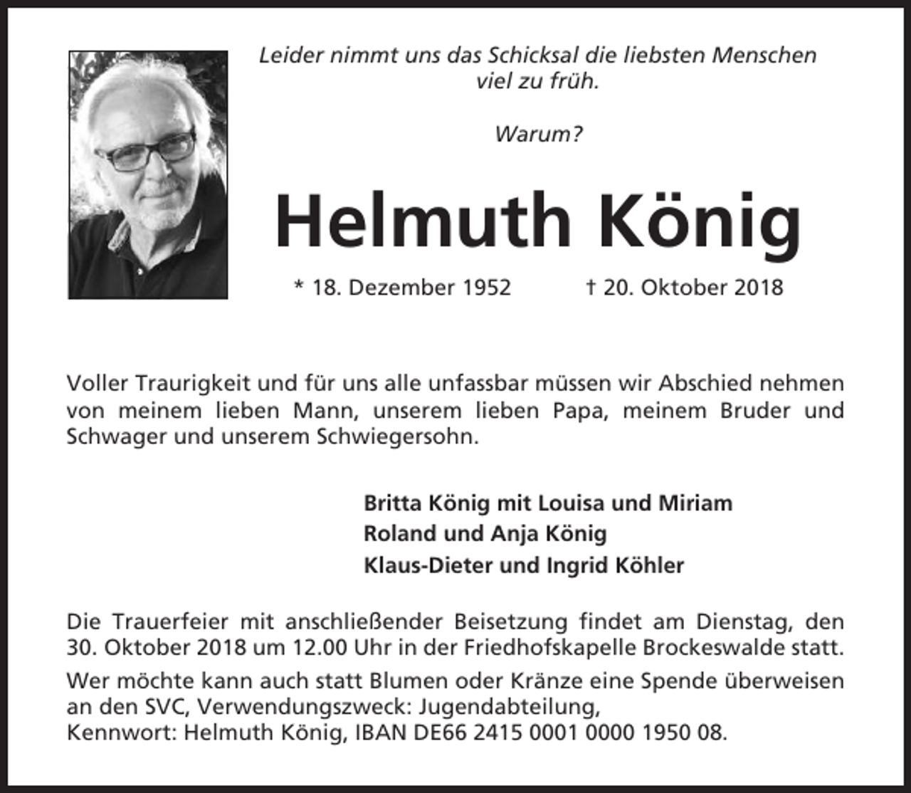 <p>Leider nimmt uns das Schicksal die liebsten Menschen<br />viel zu früh.<br />Warum?</p><p>Helmuth König<br />* 18. Dezember 1952</p><p>† 20. Oktober 2018</p><p>Voller Traurigkeit und für uns alle unfassbar müssen wir Abschied nehmen<br />von meinem lieben Mann, unserem lieben Papa, meinem Bruder und<br />Schwager und unserem Schwiegersohn.<br />Britta König mit Louisa und Miriam<br />Roland und Anja König<br />Klaus-Dieter und Ingrid Köhler<br />Die Trauerfeier mit anschließender Beisetzung findet am Dienstag, den<br />30. Oktober 2018 um 12.00 Uhr in der Friedhofskapelle Brockeswalde statt.<br />Wer möchte kann auch statt Blumen oder Kränze eine Spende überweisen<br />an den SVC, Verwendungszweck: Jugendabteilung,<br />Kennwort: Helmuth König, IBAN DE66 2415 0001 0000 1958.</p>