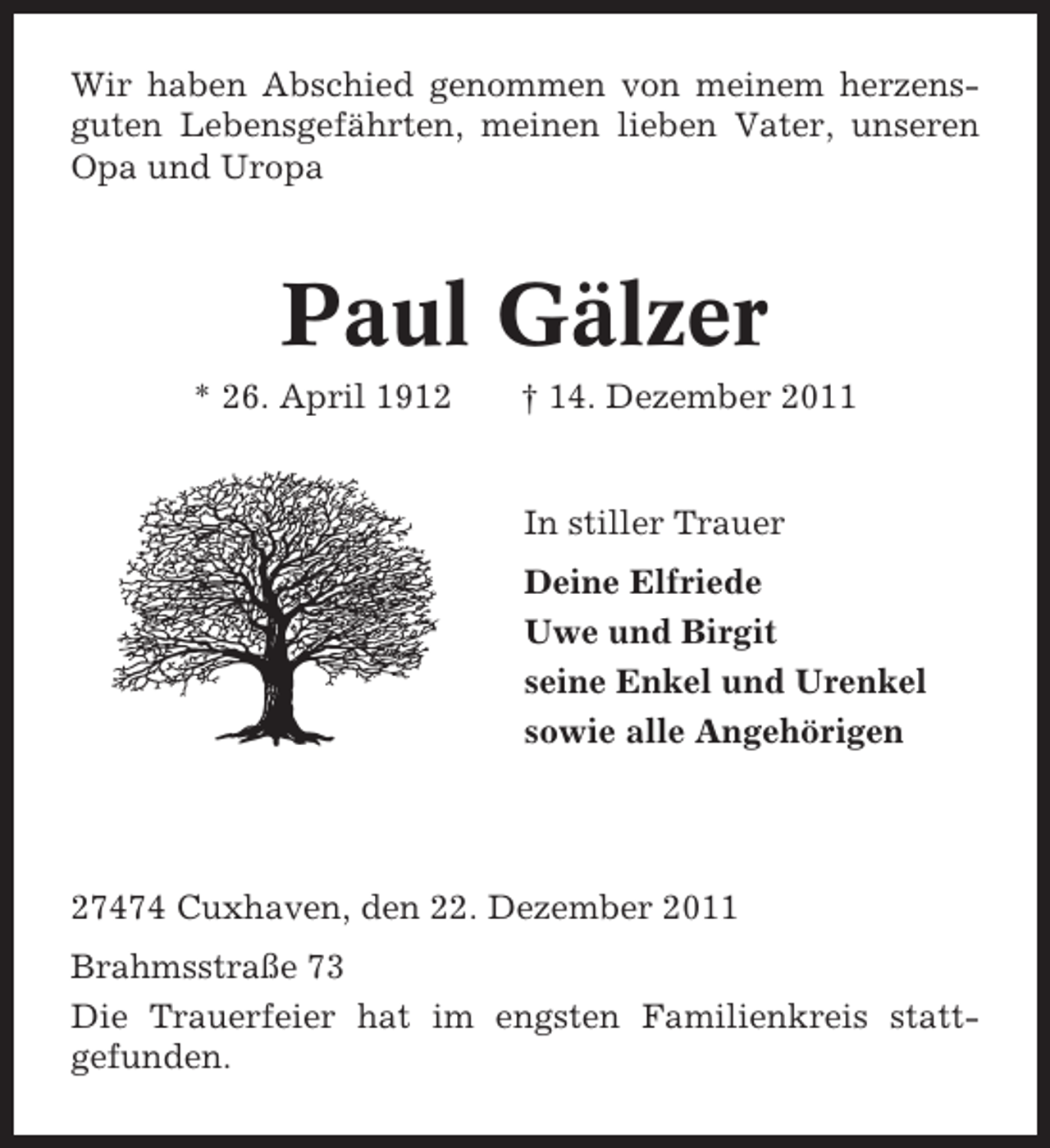 <p>Wir haben Abschied genommen von meinem herzensguten Lebensgefährten, meinen lieben Vater, unseren<br />Opa und Uropa</p><p>Paul Gälzer<br />* 26. April 1912</p><p>† 14. Dezember 2011</p><p>In stiller Trauer<br />Deine Elfriede<br />Uwe und Birgit<br />seine Enkel und Urenkel<br />sowie alle Angehörigen</p><p>27474 Cuxhaven, den 22. Dezember 2011<br />Brahmsstraße 73<br />Die Trauerfeier hat im engsten Familienkreis stattgefunden.</p>