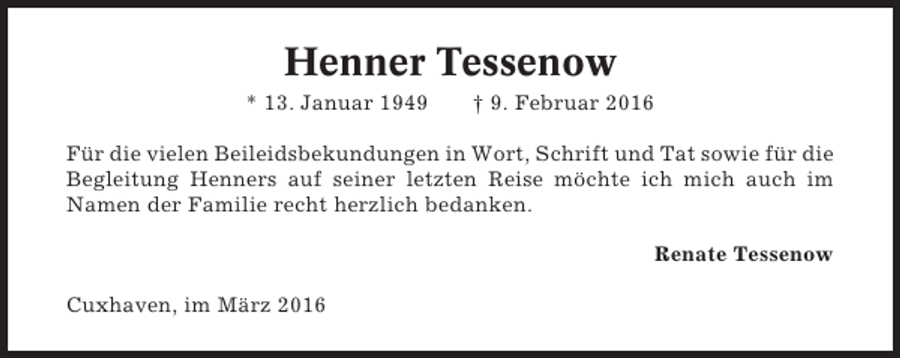 <p>Henner Tessenow<br />* 13. Januar 1949</p><p>† 9. Februar 2016</p><p>Für die vielen Beileidsbekundungen in Wort, Schrift und Tat sowie für die<br />Begleitung Henners auf seiner letzten Reise möchte ich mich auch im<br />Namen der Familie recht herzlich bedanken.<br />Renate Tessenow<br />Cuxhaven, im März 2016</p>