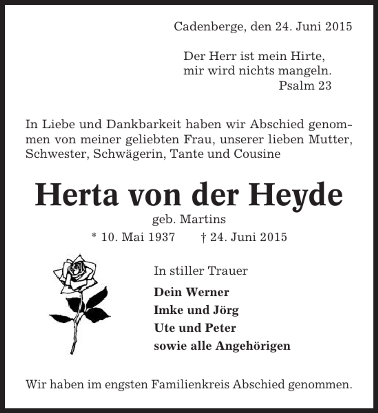 <p>Cadenberge, den 24. Juni 2015<br />Der Herr ist mein Hirte,<br />mir wird nichts mangeln.<br />Psalm 23<br />In Liebe und Dankbarkeit haben wir Abschied genommen von meiner geliebten Frau, unserer lieben Mutter,<br />Schwester, Schwägerin, Tante und Cousine</p><p>Herta von der Heyde<br />geb. Martins<br />* 10. Mai 1937<br />† 24. Juni 2015<br />In stiller Trauer<br />Dein Werner<br />Imke und Jörg<br />Ute und Peter<br />sowie alle Angehörigen<br />Wir haben im engsten Familienkreis Abschied genommen.</p>