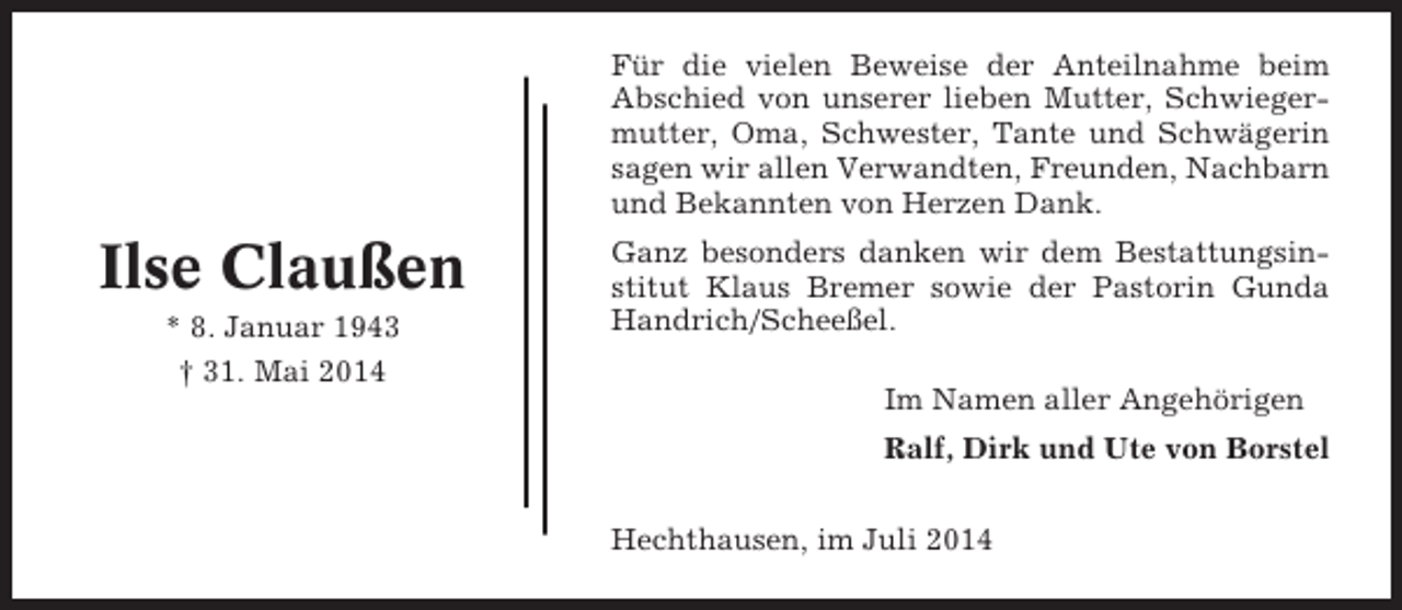 <p>Für die vielen Beweise der Anteilnahme beim<br />Abschied von unserer lieben Mutter, Schwiegermutter, Oma, Schwester, Tante und Schwägerin<br />sagen wir allen Verwandten, Freunden, Nachbarn<br />und Bekannten von Herzen Dank.</p><p>Ilse Claußen<br />* 8. Januar 1943<br />† 31. Mai 2014</p><p>Ganz besonders danken wir dem Bestattungsinstitut Klaus Bremer sowie der Pastorin Gunda<br />Handrich/Scheeßel.<br />Im Namen aller Angehörigen<br />Ralf, Dirk und Ute von Borstel<br />Hechthausen, im Juli 2014</p>