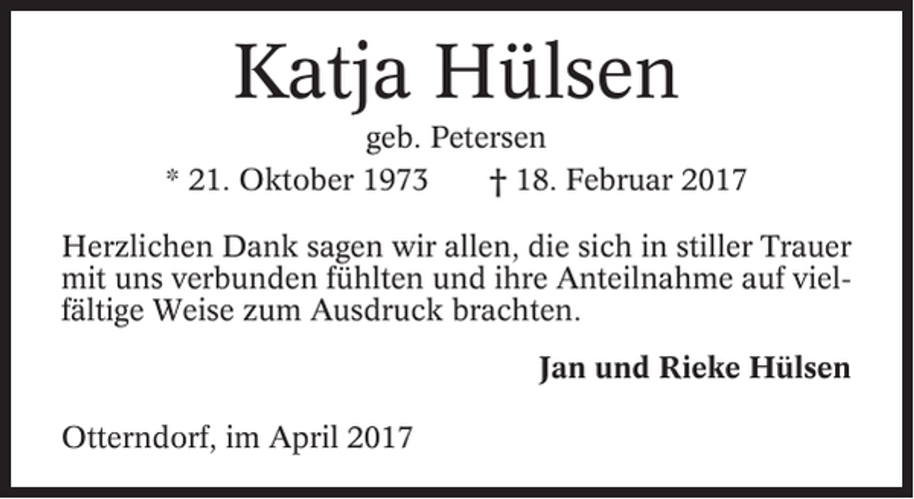 <p>Katja Hülsen<br />geb. Petersen<br />* 21. Oktober 1973<br />† 18. Februar 2017<br />Herzlichen Dank sagen wir allen, die sich in stiller Trauer<br />mit uns verbunden fühlten und ihre Anteilnahme auf vielfältige Weise zum Ausdruck brachten.<br />Jan und Rieke Hülsen<br />Otterndorf, im April 2017</p>