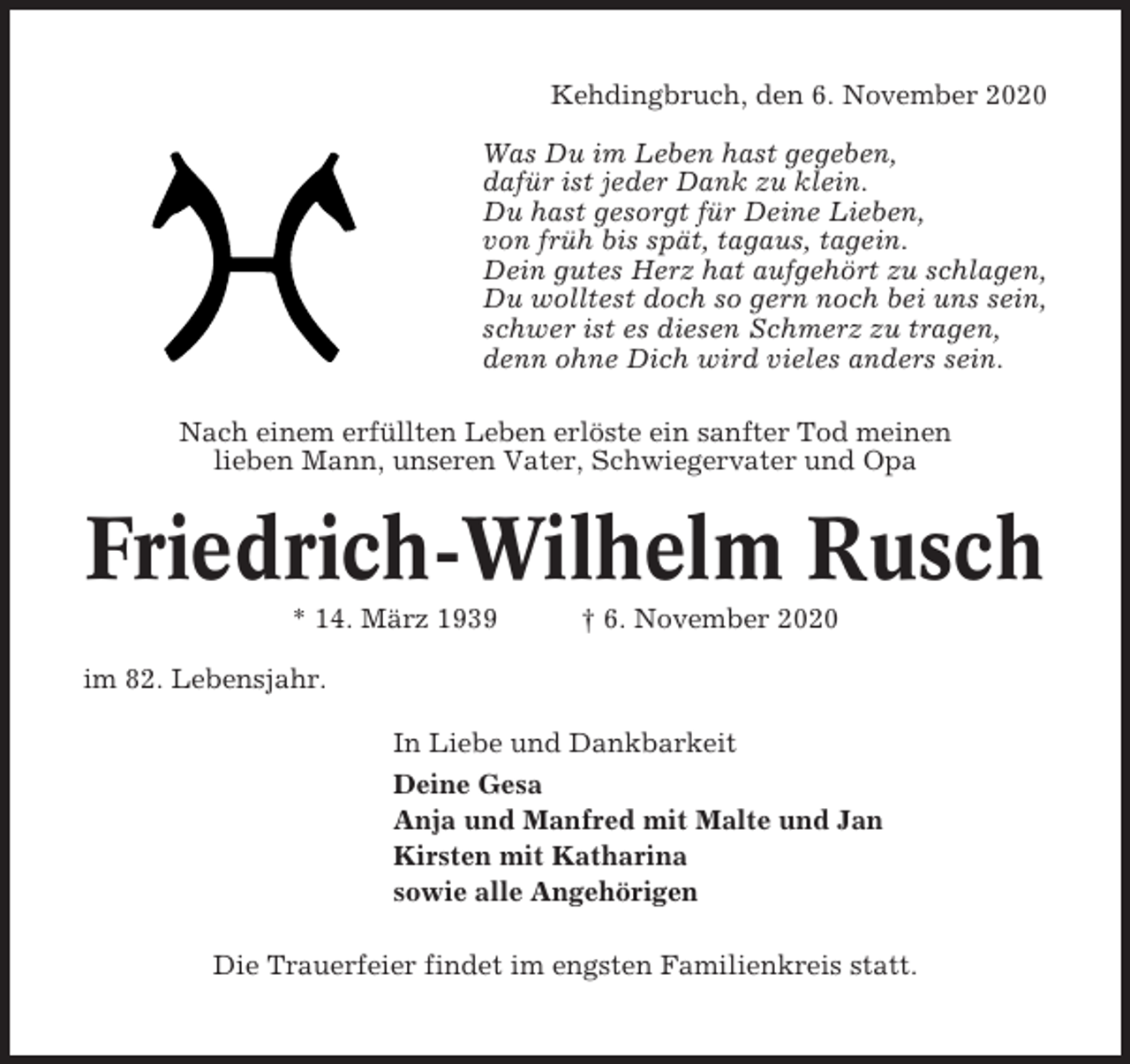 <p>Kehdingbruch, den 6. November 2020<br />Was Du im Leben hast gegeben,<br />dafür ist jeder Dank zu klein.<br />Du hast gesorgt für Deine Lieben,<br />von früh bis spät, tagaus, tagein.<br />Dein gutes Herz hat aufgehört zu schlagen,<br />Du wolltest doch so gern noch bei uns sein,<br />schwer ist es diesen Schmerz zu tragen,<br />denn ohne Dich wird vieles anders sein.<br />Nach einem erfüllten Leben erlöste ein sanfter Tod meinen<br />lieben Mann, unseren Vater, Schwiegervater und Opa</p><p>Friedrich-Wilhelm Rusch<br />* 14. März 1939</p><p>† 6. November 2020</p><p>im 82. Lebensjahr.<br />In Liebe und Dankbarkeit<br />Deine Gesa<br />Anja und Manfred mit Malte und Jan<br />Kirsten mit Katharina<br />sowie alle Angehörigen<br />Die Trauerfeier findet im engsten Familienkreis statt.</p>