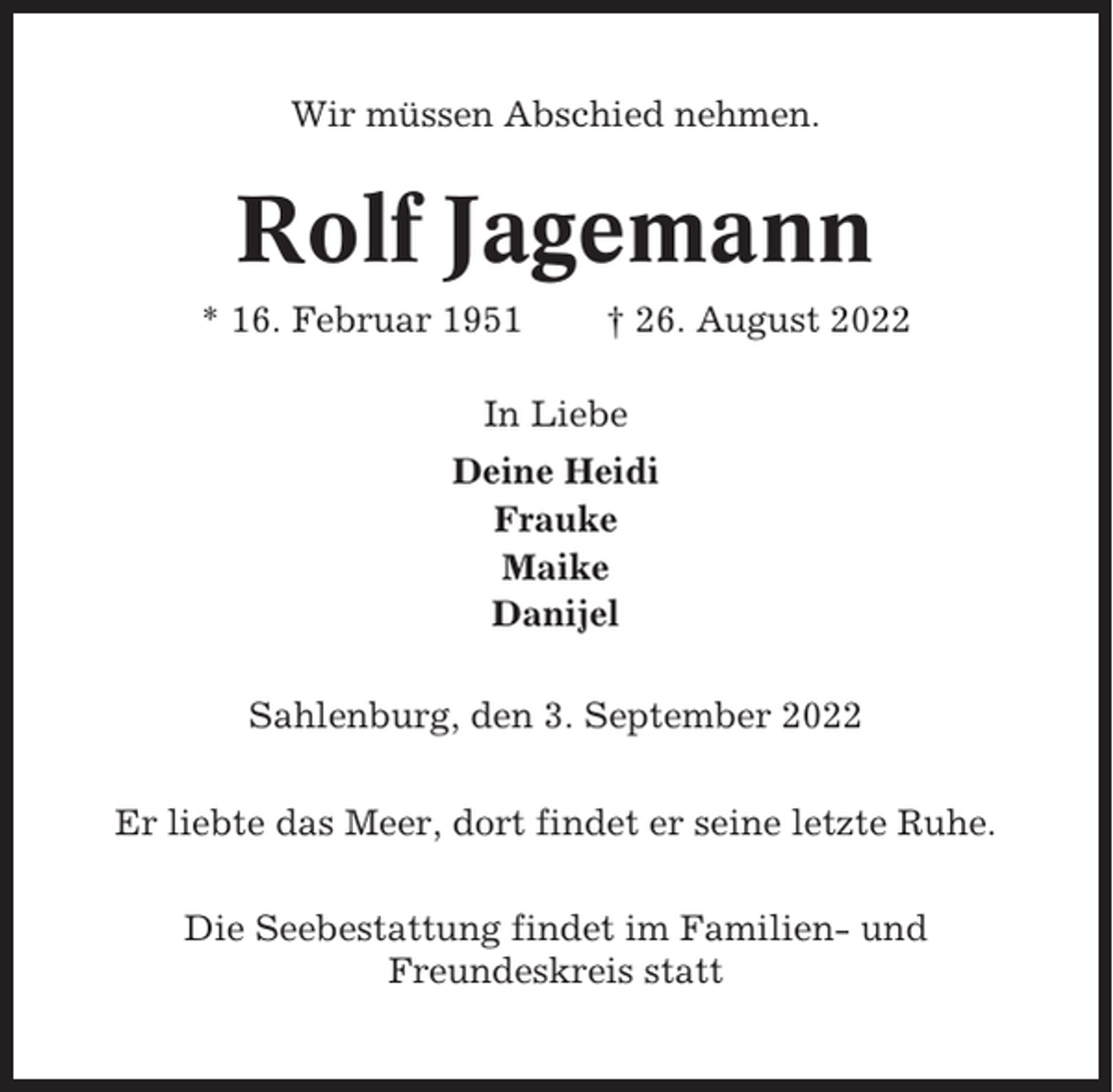 <p>Wir müssen Abschied nehmen.</p><p>Rolf Jagemann<br />* 16. Februar 1951</p><p>† 26. August 2022</p><p>In Liebe<br />Deine Heidi<br />Frauke<br />Maike<br />Danijel<br />Sahlenburg, den 3. September 2022<br />Er liebte das Meer, dort findet er seine letzte Ruhe.<br />Die Seebestattung findet im Familien- und<br />Freundeskreis statt</p>