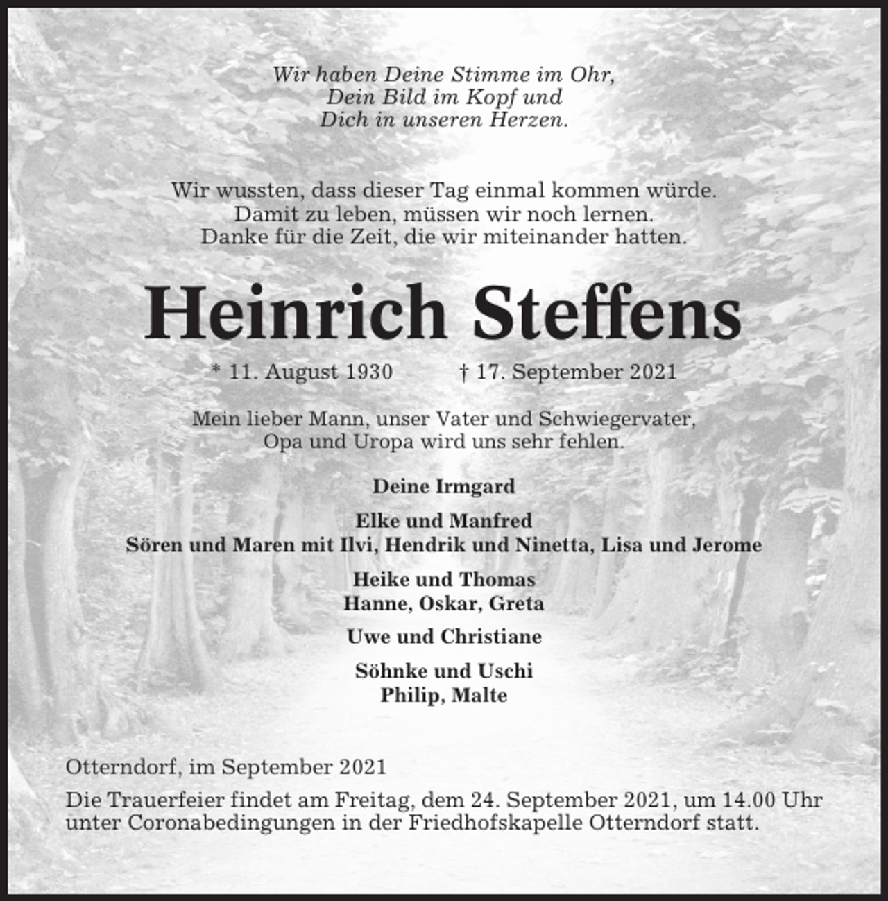 <p>Wir haben Deine Stimme im Ohr,<br />Dein Bild im Kopf und<br />Dich in unseren Herzen.<br />Wir wussten, dass dieser Tag einmal kommen würde.<br />Damit zu leben, müssen wir noch lernen.<br />Danke für die Zeit, die wir miteinander hatten.</p><p>Heinrich Steffens<br />* 11. August 1930</p><p>† 17. September 2021</p><p>Mein lieber Mann, unser Vater und Schwiegervater,<br />Opa und Uropa wird uns sehr fehlen.<br />Deine Irmgard<br />Elke und Manfred<br />Sören und Maren mit Ilvi, Hendrik und Ninetta, Lisa und Jerome<br />Heike und Thomas<br />Hanne, Oskar, Greta<br />Uwe und Christiane<br />Söhnke und Uschi<br />Philip, Malte</p><p>Otterndorf, im September 2021<br />Die Trauerfeier findet am Freitag, dem 24. September 2021, um 14.00 Uhr<br />unter Coronabedingungen in der Friedhofskapelle Otterndorf statt.</p>