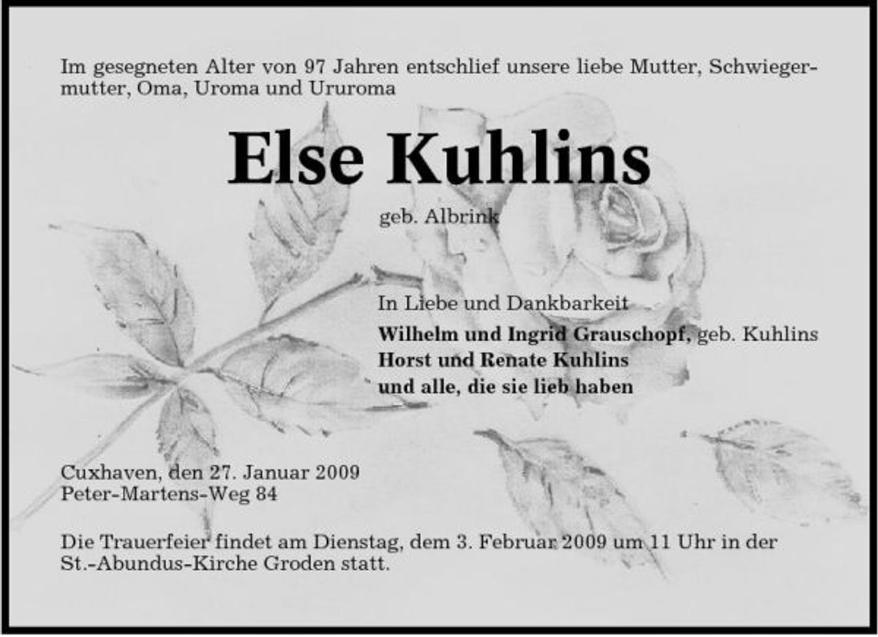 <p>Im gesegneten Alter von 97 Jahren entschlief unsere liebe Mutter, Schwiegermutter, Oma, Uroma und Ururoma</p><p>Else Kuhlins<br />geb. Albrink In Liebe und Dankbarkeit Wilhelm und Ingrid Grauschopf, geb. Kuhlins Horst und Renate Kuhlins und alle, die sie lieb haben</p><p>Cuxhaven, den 27. Januar 2009 Peter-Martens-Weg 84 Die Trauerfeier findet am Dienstag, dem 3. Februar 2009 um 11 Uhr in der St.-Abundus-Kirche Groden statt.</p>