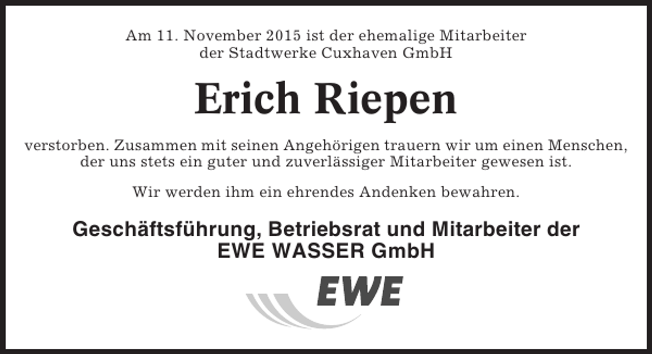 <p>Am 11. November 2015 ist der ehemalige Mitarbeiter<br />der Stadtwerke Cuxhaven GmbH</p><p>Erich Riepen<br />verstorben. Zusammen mit seinen Angehörigen trauern wir um einen Menschen,<br />der uns stets ein guter und zuverlässiger Mitarbeiter gewesen ist.<br />Wir werden ihm ein ehrendes Andenken bewahren.</p><p>Geschäftsführung, Betriebsrat und Mitarbeiter der<br />EWE WASSER GmbH</p>