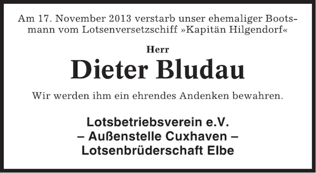 <p>Am 17. November 2013 verstarb unser ehemaliger Bootsmann vom Lotsenversetzschiff »Kapitän Hilgendorf«<br />Herr</p><p>Dieter Bludau<br />Wir werden ihm ein ehrendes Andenken bewahren.</p><p>Lotsbetriebsverein e.V.<br />– Außenstelle Cuxhaven –<br />Lotsenbrüderschaft Elbe</p>
