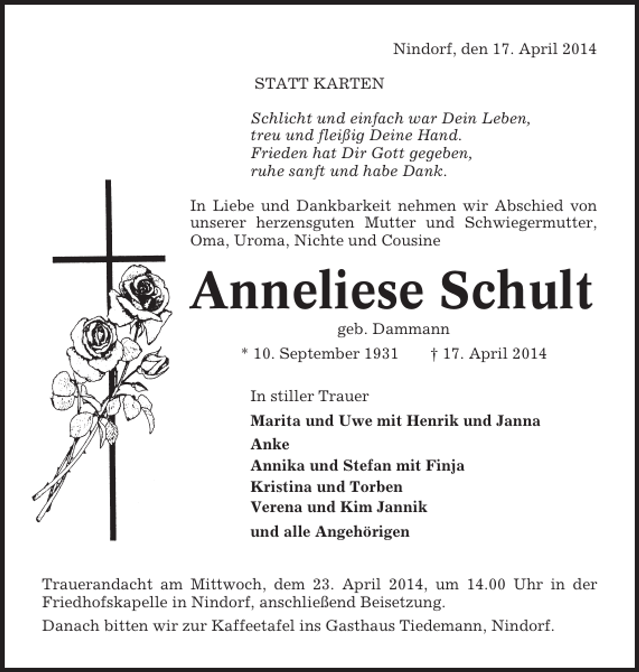 <p>Nindorf, den 17. April 2014<br />STATT KARTEN<br />Schlicht und einfach war Dein Leben,<br />treu und fleißig Deine Hand.<br />Frieden hat Dir Gott gegeben,<br />ruhe sanft und habe Dank.<br />In Liebe und Dankbarkeit nehmen wir Abschied von<br />unserer herzensguten Mutter und Schwiegermutter,<br />Oma, Uroma, Nichte und Cousine</p><p>Anneliese Schult<br />geb. Dammann<br />* 10. September 1931</p><p>† 17. April 2014</p><p>In stiller Trauer<br />Marita und Uwe mit Henrik und Janna<br />Anke<br />Annika und Stefan mit Finja<br />Kristina und Torben<br />Verena und Kim Jannik<br />und alle Angehörigen<br />Trauerandacht am Mittwoch, dem 23. April 2014, um 14.00 Uhr in der<br />Friedhofskapelle in Nindorf, anschließend Beisetzung.<br />Danach bitten wir zur Kaffeetafel ins Gasthaus Tiedemann, Nindorf.</p>