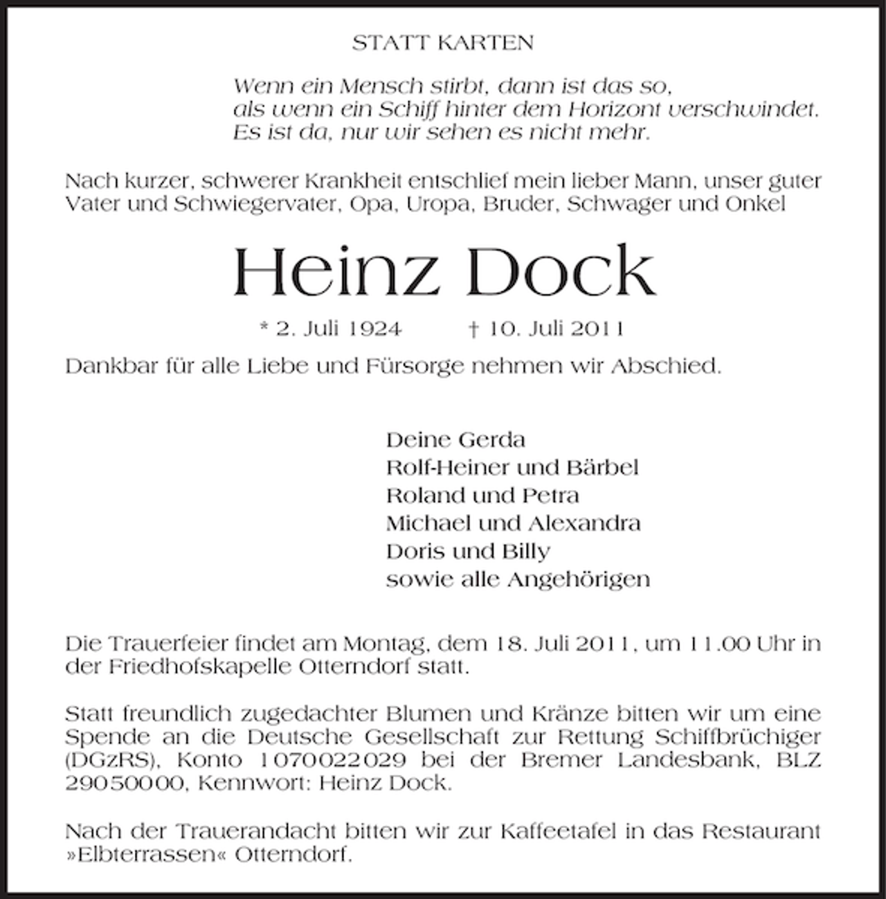 <p>STATT KARTEN<br />Wenn ein Mensch stirbt, dann ist das so,<br />als wenn ein Schiff hinter dem Horizont verschwindet.<br />Es ist da, nur wir sehen es nicht mehr.<br />Nach kurzer, schwerer Krankheit entschlief mein lieber Mann, unser guter<br />Vater und Schwiegervater, Opa, Uropa, Bruder, Schwager und Onkel</p><p>Heinz Dock<br />* 2. Juli 1924</p><p>† 10. Juli 2011</p><p>Dankbar für alle Liebe und Fürsorge nehmen wir Abschied.<br />Deine Gerda<br />Rolf-Heiner und Bärbel<br />Roland und Petra<br />Michael und Alexandra<br />Doris und Billy<br />sowie alle Angehörigen<br />Die Trauerfeier findet am Montag, dem 18. Juli 2011, um 11.00 Uhr in<br />der Friedhofskapelle Otterndorf statt.<br />Statt freundlich zugedachter Blumen und Kränze bitten wir um eine<br />Spende an die Deutsche Gesellschaft zur Rettung Schiffbrüchiger<br />(DGzRS), Konto 1 0722 029 bei der Bremer Landesbank, BLZ<br />290 5, Kennwort: Heinz Dock.<br />Nach der Trauerandacht bitten wir zur Kaffeetafel in das Restaurant<br />»Elbterrassen« Otterndorf.</p>