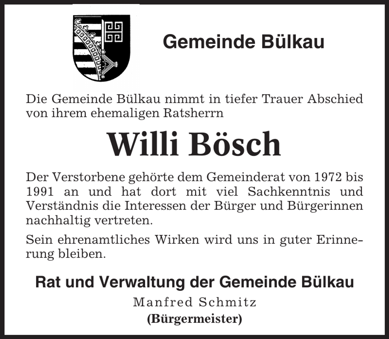 <p>Gemeinde Bülkau<br />Die Gemeinde Bülkau nimmt in tiefer Trauer Abschied<br />von ihrem ehemaligen Ratsherrn</p><p>Willi Bösch<br />Der Verstorbene gehörte dem Gemeinderat von 1972 bis<br />1991 an und hat dort mit viel Sachkenntnis und<br />Verständnis die Interessen der Bürger und Bürgerinnen<br />nachhaltig vertreten.<br />Sein ehrenamtliches Wirken wird uns in guter Erinnerung bleiben.</p><p>Rat und Verwaltung der Gemeinde Bülkau<br />Manfred Schmitz<br />(Bürgermeister)</p>