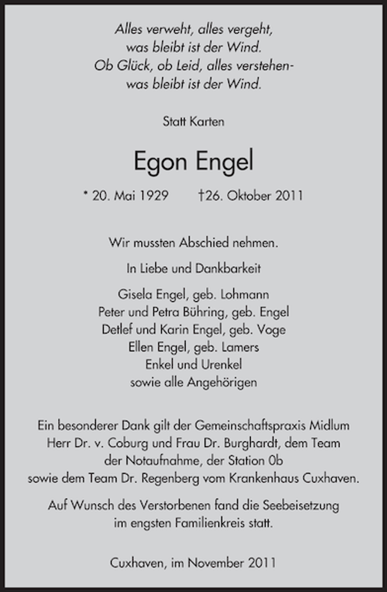 <p>Alles verweht, alles vergeht,<br />was bleibt ist der Wind.<br />Ob Glück, ob Leid, alles verstehenwas bleibt ist der Wind.<br />Statt Karten</p><p>Egon Engel<br />* 20. Mai 1929</p><p>†26. Oktober 2011</p><p>Wir mussten Abschied nehmen.<br />In Liebe und Dankbarkeit<br />Gisela Engel, geb. Lohmann<br />Peter und Petra Bühring, geb. Engel<br />Detlef und Karin Engel, geb. Voge<br />Ellen Engel, geb. Lamers<br />Enkel und Urenkel<br />sowie alle Angehörigen<br />Ein besonderer Dank gilt der Gemeinschaftspraxis Midlum<br />Herr Dr. v. Coburg und Frau Dr. Burghardt, dem Team<br />der Notaufnahme, der Station 0b<br />sowie dem Team Dr. Regenberg vom Krankenhaus Cuxhaven.<br />Auf Wunsch des Verstorbenen fand die Seebeisetzung<br />im engsten Familienkreis statt.<br />Cuxhaven, im November 2011</p>