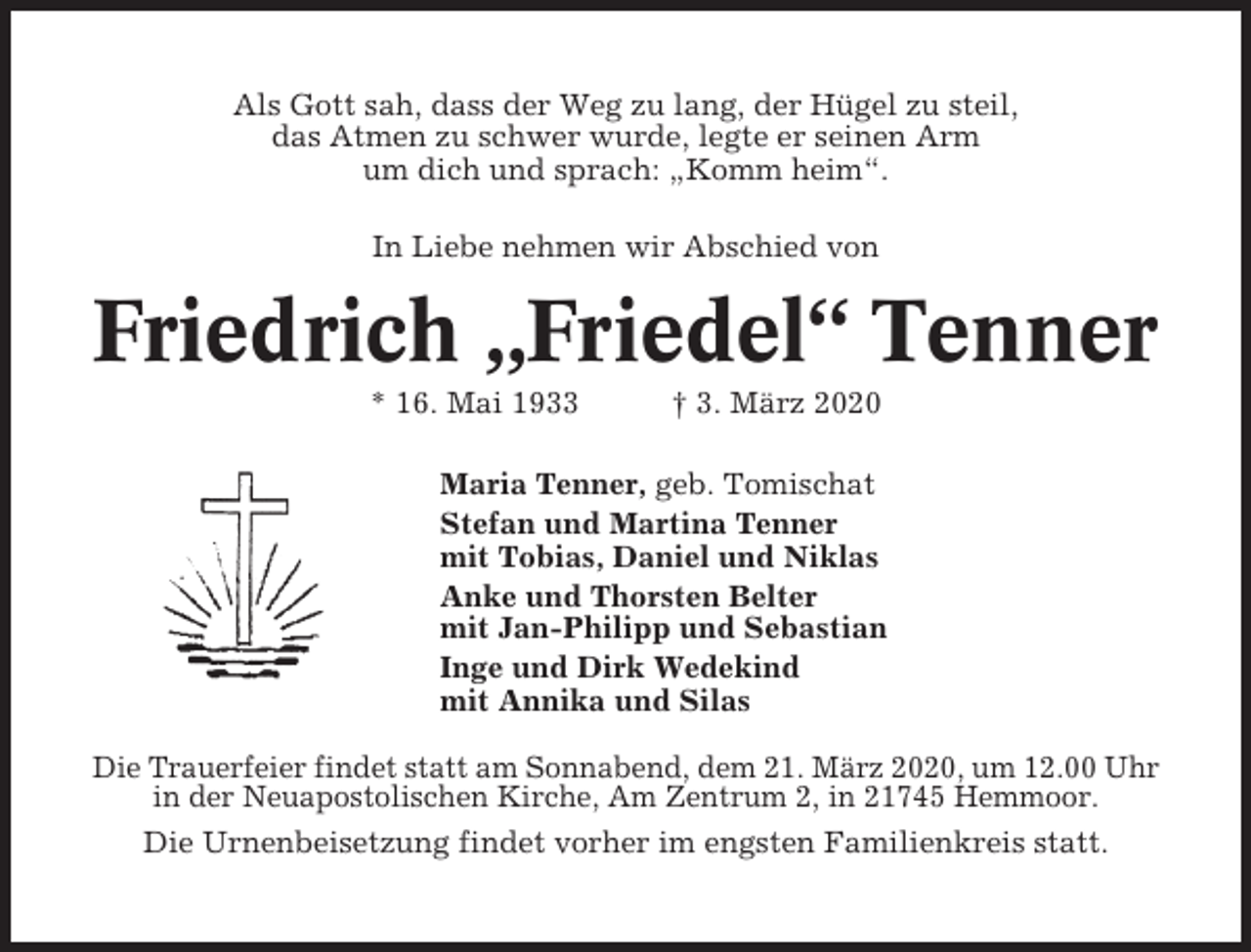 <p>Als Gott sah, dass der Weg zu lang, der Hügel zu steil,<br />das Atmen zu schwer wurde, legte er seinen Arm<br />um dich und sprach: „Komm heim“.<br />In Liebe nehmen wir Abschied von</p><p>Friedrich „Friedel“ Tenner<br />* 16. Mai 1933</p><p>† 3. März 2020</p><p>Maria Tenner, geb. Tomischat<br />Stefan und Martina Tenner<br />mit Tobias, Daniel und Niklas<br />Anke und Thorsten Belter<br />mit Jan-Philipp und Sebastian<br />Inge und Dirk Wedekind<br />mit Annika und Silas<br />Die Trauerfeier findet statt am Sonnabend, dem 21. März 2020, um 12.00 Uhr<br />in der Neuapostolischen Kirche, Am Zentrum 2, in 21745 Hemmoor.<br />Die Urnenbeisetzung findet vorher im engsten Familienkreis statt.</p>