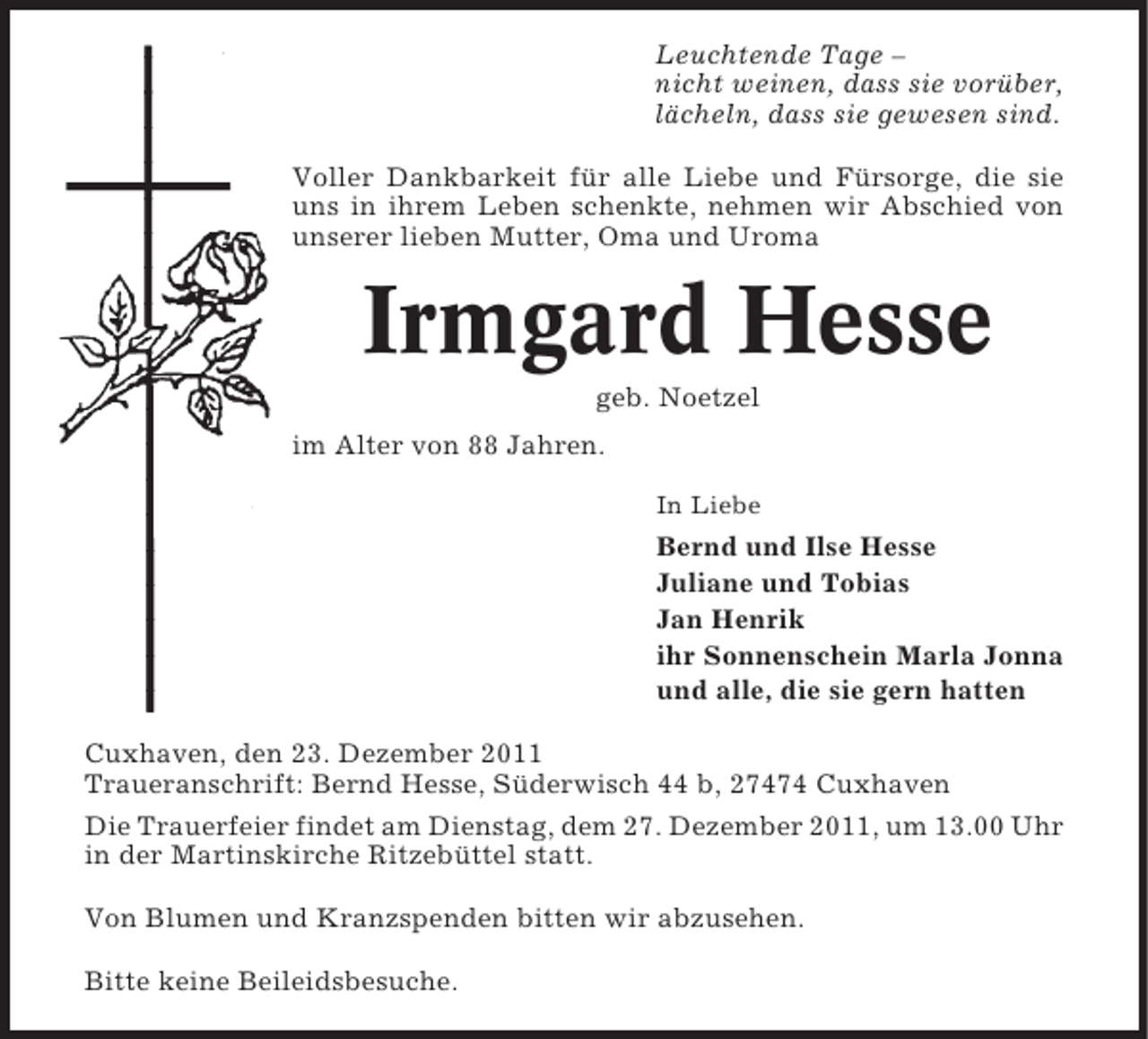 <p>Leuchtende Tage –<br />nicht weinen, dass sie vorüber,<br />lächeln, dass sie gewesen sind.<br />Voller Dankbarkeit für alle Liebe und Fürsorge, die sie<br />uns in ihrem Leben schenkte, nehmen wir Abschied von<br />unserer lieben Mutter, Oma und Uroma</p><p>Irmgard Hesse<br />geb. Noetzel<br />im Alter von 88 Jahren.<br />In Liebe</p><p>Bernd und Ilse Hesse<br />Juliane und Tobias<br />Jan Henrik<br />ihr Sonnenschein Marla Jonna<br />und alle, die sie gern hatten<br />Cuxhaven, den 23. Dezember 2011<br />Traueranschrift: Bernd Hesse, Süderwisch 44 b, 27474 Cuxhaven<br />Die Trauerfeier findet am Dienstag, dem 27. Dezember 2011, um 13.00 Uhr<br />in der Martinskirche Ritzebüttel statt.<br />Von Blumen und Kranzspenden bitten wir abzusehen.<br />Bitte keine Beileidsbesuche.</p>
