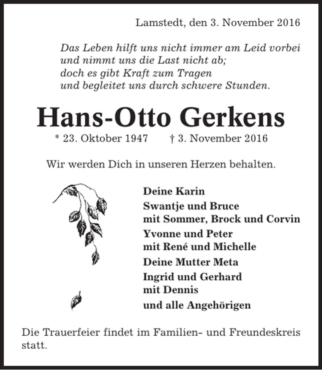 <p>Lamstedt, den 3. November 2016<br />Das Leben hilft uns nicht immer am Leid vorbei<br />und nimmt uns die Last nicht ab;<br />doch es gibt Kraft zum Tragen<br />und begleitet uns durch schwere Stunden.</p><p>Hans-Otto Gerkens<br />* 23. Oktober 1947</p><p>† 3. November 2016</p><p>Wir werden Dich in unseren Herzen behalten.<br />Deine Karin<br />Swantje und Bruce<br />mit Sommer, Brock und Corvin<br />Yvonne und Peter<br />mit René und Michelle<br />Deine Mutter Meta<br />Ingrid und Gerhard<br />mit Dennis<br />und alle Angehörigen<br />Die Trauerfeier findet im Familien- und Freundeskreis<br />statt.</p>